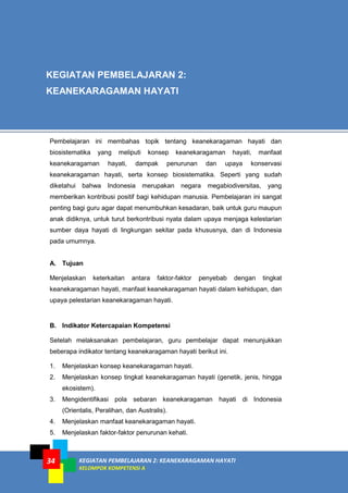 KEGIATAN PEMBELAJARAN 2: KEANEKARAGAMAN HAYATI
KELOMPOK KOMPETENSI A
34
Pembelajaran ini membahas topik tentang keanekaragaman hayati dan
biosistematika yang meliputi konsep keanekaragaman hayati, manfaat
keanekaragaman hayati, dampak penurunan dan upaya konservasi
keanekaragaman hayati, serta konsep biosistematika. Seperti yang sudah
diketahui bahwa Indonesia merupakan negara megabiodiversitas, yang
memberikan kontribusi positif bagi kehidupan manusia. Pembelajaran ini sangat
penting bagi guru agar dapat menumbuhkan kesadaran, baik untuk guru maupun
anak didiknya, untuk turut berkontribusi nyata dalam upaya menjaga kelestarian
sumber daya hayati di lingkungan sekitar pada khususnya, dan di Indonesia
pada umumnya.
A. Tujuan
Menjelaskan keterkaitan antara faktor-faktor penyebab dengan tingkat
keanekaragaman hayati, manfaat keanekaragaman hayati dalam kehidupan, dan
upaya pelestarian keanekaragaman hayati.
B. Indikator Ketercapaian Kompetensi
Setelah melaksanakan pembelajaran, guru pembelajar dapat menunjukkan
beberapa indikator tentang keanekaragaman hayati berikut ini.
1. Menjelaskan konsep keanekaragaman hayati.
2. Menjelaskan konsep tingkat keanekaragaman hayati (genetik, jenis, hingga
ekosistem).
3. Mengidentifikasi pola sebaran keanekaragaman hayati di Indonesia
(Orientalis, Peralihan, dan Australis).
4. Menjelaskan manfaat keanekaragaman hayati.
5. Menjelaskan faktor-faktor penurunan kehati.
KEGIATAN PEMBELAJARAN 2:
KEANEKARAGAMAN HAYATI
 