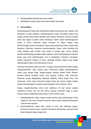Modul Guru Pembelajar
Mata Pelajaran Biologi SMA
35KEGIATAN PEMBELAJARAN 2: KEANEKARAGAMAN HAYATI
KELOMPOK KOMPETENSI A
35
6. Mengidentifikasi dampak penurunan kehati.
7. Menjelaskan upaya-upaya konservasi sumber daya hayati.
C. Uraian Materi
Keanekaragaman hayati atau biodiversitas adalah keseluruhan gen, spesies, dan
ekosistem di suatu kawasan. Keanekaragaman hayati merupakan kajian yang
sangat penting karena akan berkaitan erat dengan kehidupan manusia sebagai
salah satu bagian di dalam sistem kehidupan. Dalam kajian keanekaragaman
hayati di dunia, Indonesia selalu termasuk ke dalam negara yang
diperbincangkan karena merupakan negara yang sangat kaya akan sumber daya
hayatinya. Berbicara mengenai keanekaragaman hayati, sudut pandang kita
selalu terbatas pada sumber daya hayati di daratan saja, namun dengan
semakin berkembangnya kajian-kajian kelautan, maka keanekaragaman hayati di
lautan juga mulai diperhitungkan. Hal ini disebabkan Indonesia merupakan
negara kepulauan terbesar di dunia, sehingga menjadi negara yang sangat
diperhitungkan dalam hal biodiversitas di dunia.
Indonesia merupakan salah satu dari 17 negara yang termasuk ke dalam negara
megabiodiversitas, yaitu negara yang mempunyai tingkat keanekaragaman
hayati yang sangat tinggi. Negara-negara tersebut adalah Afrika Selatan,
Amerika Serikat, Australia, Brasil, Cina, Ekuador, Filipina, India, Indonesia,
Kolombia, Kongo, Madagaskar, Malaysia, Meksiko, Papua Nugini, Peru, dan
Venezuela. Hutan tropis Indonesia beserta Brazil dan Kongo adalah wilayah
dengan keanekaragaman spesies darat tertinggi di dunia (Sutarno, 2015).
Negara megabiodiversitas dihuni oleh sedikitnya 2/3 dari semua spesies
vertebrata non-ikan dan 3/4 dari semua spesies tumbuhan tinggi di dunia.
Konsep negara megabiodiversitas disusun atas 4 premis, yaitu:
1. Keanekaragaman setiap negara sangat penting bagi kelangsungan hidup
negara itu, dan harus menjadi komponen dasar setiap strategi pembangunan
nasional atau regional;
2. Keanekaragaman hayati tidak merata di bumi, dan beberapa negara,
terutama di daerah tropis, memiliki konsentrasi biodiversitas yang jauh lebih
besar daripada negara-negara lain;
 