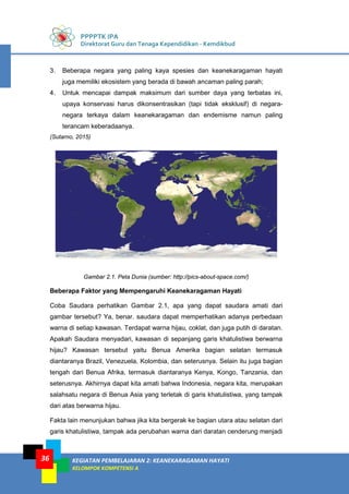 PPPPTK IPA
Direktorat Guru dan Tenaga Kependidikan - Kemdikbud
KEGIATAN PEMBELAJARAN 2: KEANEKARAGAMAN HAYATI
KELOMPOK KOMPETENSI A
36
3. Beberapa negara yang paling kaya spesies dan keanekaragaman hayati
juga memiliki ekosistem yang berada di bawah ancaman paling parah;
4. Untuk mencapai dampak maksimum dari sumber daya yang terbatas ini,
upaya konservasi harus dikonsentrasikan (tapi tidak eksklusif) di negara-
negara terkaya dalam keanekaragaman dan endemisme namun paling
terancam keberadaanya.
(Sutarno, 2015)
Gambar 2.1. Peta Dunia (sumber: http://pics-about-space.com/)
Beberapa Faktor yang Mempengaruhi Keanekaragaman Hayati
Coba Saudara perhatikan Gambar 2.1, apa yang dapat saudara amati dari
gambar tersebut? Ya, benar. saudara dapat memperhatikan adanya perbedaan
warna di setiap kawasan. Terdapat warna hijau, coklat, dan juga putih di daratan.
Apakah Saudara menyadari, kawasan di sepanjang garis khatulistiwa berwarna
hijau? Kawasan tersebut yaitu Benua Amerika bagian selatan termasuk
diantaranya Brazil, Venezuela, Kolombia, dan seterusnya. Selain itu juga bagian
tengah dari Benua Afrika, termasuk diantaranya Kenya, Kongo, Tanzania, dan
seterusnya. Akhirnya dapat kita amati bahwa Indonesia, negara kita, merupakan
salahsatu negara di Benua Asia yang terletak di garis khatulistiwa, yang tampak
dari atas berwarna hijau.
Fakta lain menunjukan bahwa jika kita bergerak ke bagian utara atau selatan dari
garis khatulistiwa, tampak ada perubahan warna dari daratan cenderung menjadi
 