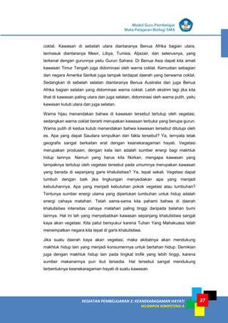 Modul Guru Pembelajar
Mata Pelajaran Biologi SMA
37KEGIATAN PEMBELAJARAN 2: KEANEKARAGAMAN HAYATI
KELOMPOK KOMPETENSI A
37
coklat. Kawasan di sebelah utara diantaranya Benua Afrika bagian utara,
termasuk diantaranya Mesir, Libya, Tunisia, Aljazair, dan seterusnya, yang
terkenal dengan gurunnya yaitu Gurun Sahara. Di Benua Asia dapat kita amati
kawasan Timur Tengah juga didominasi oleh warna coklat. Kemudian sebagian
dari negara Amerika Serikat juga tampak terdapat daerah yang berwarna coklat.
Sedangkan di sebelah selatan diantaranya Benua Australia dan juga Benua
Afrika bagian selatan yang didominasi warna coklat. Lebih ekstrim lagi jika kita
lihat di kawasan paling utara dan juga selatan, didominasi oleh warna putih, yaitu
kawasan kutub utara dan juga selatan.
Warna hijau menandakan bahwa di kawasan tersebut tertutup oleh vegetasi,
sedangkan warna coklat berarti merupakan kawasan terbuka yang berupa gurun.
Warna putih di kedua kutub menandakan bahwa kawasan tersebut ditutupi oleh
es. Apa yang dapat Saudara simpulkan dari fakta tersebut? Ya, ternyata letak
geografis sangat berkaitan erat dengan keanekaragaman hayati. Vegetasi
merupakan produsen, dengan kata lain adalah sumber energi bagi makhluk
hidup lainnya. Namun yang harus kita fikirkan, mengapa kawasan yang
tampaknya tertutup oleh vegetasi tersebut pada umumnya merupakan kawasan
yang berada di sepanjang garis khatulistiwa? Ya, tepat sekali. Vegetasi dapat
tumbuh dengan baik jika lingkungan menyediakan apa yang menjadi
kebutuhannya. Apa yang menjadi kebutuhan pokok vegetasi atau tumbuhan?
Tentunya sumber energi utama yang diperlukan tumbuhan untuk hidup adalah
energi cahaya matahari. Telah sama-sama kita pahami bahwa di daerah
khatulistiwa intensitas cahaya matahari paling tinggi daripada belahan bumi
lainnya. Hal ini lah yang menyebabkan kawasan sepanjang khatulistiwa sangat
kaya akan vegetasi. Kita patut bersyukur karena Tuhan Yang Mahakuasa telah
menempatkan negara kita tepat di garis khatulistiwa.
Jika suatu daerah kaya akan vegetasi, maka akibatnya akan mendukung
makhluk hidup lain yang menjadi konsumennya untuk bertahan hidup. Demikian
juga dengan makhluk hidup lain pada tingkat trofik yang lebih tinggi, karena
sumber makanannya pun ikut tersedia. Hal tersebut sangat mendukung
terbentuknya keanekaragaman hayati di suatu kawasan.
 