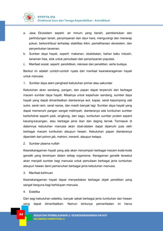 PPPPTK IPA
Direktorat Guru dan Tenaga Kependidikan - Kemdikbud
KEGIATAN PEMBELAJARAN 2: KEANEKARAGAMAN HAYATI
KELOMPOK KOMPETENSI A
44
a. Jasa Ekosistem seperti: air minum yang bersih, pembentukan dan
perlindungan tanah, penyimpanan dan daur hara, mengurangi dan menerap
polusi, berkontribusi terhadap stabilitas iklim, pemeliharaan ekosistem, dan
penyerbukan tanaman.
b. Sumber daya hayati, seperti: makanan, obatobatan, bahan baku industri,
tanaman hias, stok untuk pemuliaan dan penyimpanan populasi.
c. Manfaat sosial, seperti: pendidikan, rekreasi dan penelitian, serta budaya.
Berikut ini adalah contoh-contoh nyata dari manfaat keanekaragaman hayati
untuk manusia:
1. Sumber daya alam penghasil kebutuhan primer atau sekunder
Kebutuhan akan sandang, pangan, dan papan dapat terpenuhi dari berbagai
macam sumber daya hayati. Misalnya untuk keperluan sandang, sumber daya
hayati yang dapat dimanfaatkan diantaranya wol, kapas, serat kepompong ulat
sutra, serat rami, serat nanas, dan masih banyak lagi. Sumber daya hayati yang
dapat memenuhi pangan sangat melimpah, diantaranya ada tumbuhan sumber
karbohidrat seperti padi, singkong, dan sagu, tumbuhan sumber protein seperti
kacang-kacangan, atau berbagai jenis ikan dan daging ternak Termasuk di
dalamnya kebutuhan manusia akan obat-obatan dapat dipenuhi pula oleh
berbagai macam tumbuhan ataupun hewan. Kebutuhan papan diantaranya
diperoleh dari pohon jati, mahoni, meranti, ataupun kelapa.
2. Sumber plasma nutfah
Keanekaragaman hayati yang ada akan menyimpan berbagai macam kode-kode
genetik yang tersimpan dalam setiap organisme. Keragaman genetik tersebut
akan menjadi sumber bagi manusia untuk pemuliaan berbagai jenis tumbuhan
ataupun hewan demi pemenuhan berbagai jenis kebutuhan manusia.
3. Manfaat keilmuan
Keanekaragaman hayati dapat menyediakan berbagai objek penelitian yang
sangat berguna bagi kehidupan manusia.
4. Estetika
Dari segi kebutuhan estetika, banyak sekali berbagai jenis tumbuhan dan hewan
yang dapat dimanfaatkan. Namun tentunya pemanfaatan ini harus
 