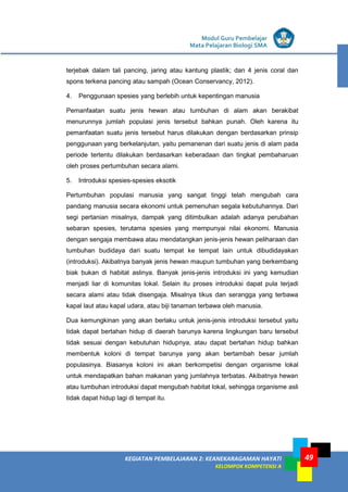 Modul Guru Pembelajar
Mata Pelajaran Biologi SMA
49KEGIATAN PEMBELAJARAN 2: KEANEKARAGAMAN HAYATI
KELOMPOK KOMPETENSI A
49
terjebak dalam tali pancing, jaring atau kantung plastik; dan 4 jenis coral dan
spons terkena pancing atau sampah (Ocean Conservancy, 2012).
4. Penggunaan spesies yang berlebih untuk kepentingan manusia
Pemanfaatan suatu jenis hewan atau tumbuhan di alam akan berakibat
menurunnya jumlah populasi jenis tersebut bahkan punah. Oleh karena itu
pemanfaatan suatu jenis tersebut harus dilakukan dengan berdasarkan prinsip
penggunaan yang berkelanjutan, yaitu pemanenan dari suatu jenis di alam pada
periode tertentu dilakukan berdasarkan keberadaan dan tingkat pembaharuan
oleh proses pertumbuhan secara alami.
5. Introduksi spesies-spesies eksotik
Pertumbuhan populasi manusia yang sangat tinggi telah mengubah cara
pandang manusia secara ekonomi untuk pemenuhan segala kebutuhannya. Dari
segi pertanian misalnya, dampak yang ditimbulkan adalah adanya perubahan
sebaran spesies, terutama spesies yang mempunyai nilai ekonomi. Manusia
dengan sengaja membawa atau mendatangkan jenis-jenis hewan peliharaan dan
tumbuhan budidaya dari suatu tempat ke tempat lain untuk dibudidayakan
(introduksi). Akibatnya banyak jenis hewan maupun tumbuhan yang berkembang
biak bukan di habitat aslinya. Banyak jenis-jenis introduksi ini yang kemudian
menjadi liar di komunitas lokal. Selain itu proses introduksi dapat pula terjadi
secara alami atau tidak disengaja. Misalnya tikus dan serangga yang terbawa
kapal laut atau kapal udara, atau biji tanaman terbawa oleh manusia.
Dua kemungkinan yang akan berlaku untuk jenis-jenis introduksi tersebut yaitu
tidak dapat bertahan hidup di daerah barunya karena lingkungan baru tersebut
tidak sesuai dengan kebutuhan hidupnya, atau dapat bertahan hidup bahkan
membentuk koloni di tempat barunya yang akan bertambah besar jumlah
populasinya. Biasanya koloni ini akan berkompetisi dengan organisme lokal
untuk mendapatkan bahan makanan yang jumlahnya terbatas. Akibatnya hewan
atau tumbuhan introduksi dapat mengubah habitat lokal, sehingga organisme asli
tidak dapat hidup lagi di tempat itu.
 