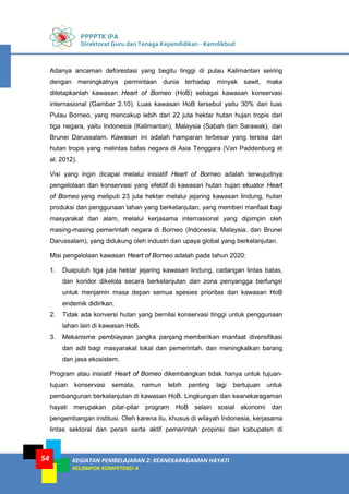 PPPPTK IPA
Direktorat Guru dan Tenaga Kependidikan - Kemdikbud
KEGIATAN PEMBELAJARAN 2: KEANEKARAGAMAN HAYATI
KELOMPOK KOMPETENSI A
54
Adanya ancaman deforestasi yang begitu tinggi di pulau Kalimantan seiring
dengan meningkatnya permintaan dunia terhadap minyak sawit, maka
ditetapkanlah kawasan Heart of Borneo (HoB) sebagai kawasan konservasi
internasional (Gambar 2.10). Luas kawasan HoB tersebut yaitu 30% dari luas
Pulau Borneo, yang mencakup lebih dari 22 juta hektar hutan hujan tropis dari
tiga negara, yaitu Indonesia (Kalimantan), Malaysia (Sabah dan Sarawak), dan
Brunei Darussalam. Kawasan ini adalah hamparan terbesar yang tersisa dari
hutan tropis yang melintas batas negara di Asia Tenggara (Van Paddenburg et
al. 2012).
Visi yang ingin dicapai melalui inisiatif Heart of Borneo adalah terwujudnya
pengelolaan dan konservasi yang efektif di kawasan hutan hujan ekuator Heart
of Borneo yang meliputi 23 juta hektar melalui jejaring kawasan lindung, hutan
produksi dan penggunaan lahan yang berkelanjutan, yang memberi manfaat bagi
masyarakat dan alam, melalui kerjasama internasional yang dipimpin oleh
masing-masing pemerintah negara di Borneo (Indonesia, Malaysia, dan Brunei
Darussalam), yang didukung oleh industri dan upaya global yang berkelanjutan.
Misi pengelolaan kawasan Heart of Borneo adalah pada tahun 2020:
1. Duapuluh tiga juta hektar jejaring kawasan lindung, cadangan lintas batas,
dan koridor dikelola secara berkelanjutan dan zona penyangga berfungsi
untuk menjamin masa depan semua spesies prioritas dan kawasan HoB
endemik didirikan.
2. Tidak ada konversi hutan yang bernilai konservasi tinggi untuk penggunaan
lahan lain di kawasan HoB.
3. Mekanisme pembiayaan jangka panjang memberikan manfaat diversifikasi
dan adil bagi masyarakat lokal dan pemerintah, dan meningkatkan barang
dan jasa ekosistem.
Program atau inisiatif Heart of Borneo dikembangkan tidak hanya untuk tujuan-
tujuan konservasi semata, namun lebih penting lagi bertujuan untuk
pembangunan berkelanjutan di kawasan HoB. Lingkungan dan keanekaragaman
hayati merupakan pilar-pilar program HoB selain sosial ekonomi dan
pengembangan institusi. Oleh karena itu, khusus di wilayah Indonesia, kerjasama
lintas sektoral dan peran serta aktif pemerintah propinsi dan kabupaten di
 