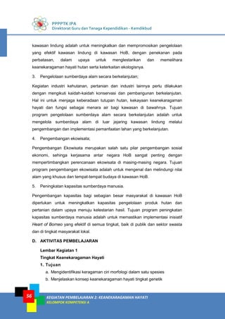 PPPPTK IPA
Direktorat Guru dan Tenaga Kependidikan - Kemdikbud
KEGIATAN PEMBELAJARAN 2: KEANEKARAGAMAN HAYATI
KELOMPOK KOMPETENSI A
56
kawasan lindung adalah untuk meningkatkan dan mempromosikan pengelolaan
yang efektif kawasan lindung di kawasan HoB, dengan penekanan pada
perbatasan, dalam upaya untuk menglestarikan dan memelihara
keanekaragaman hayati hutan serta keterkaitan ekologisnya.
3. Pengelolaan sumberdaya alam secara berkelanjutan;
Kegiatan industri kehutanan, pertanian dan industri lainnya perlu dilakukan
dengan mengikuti kaidah-kaidah konservasi dan pembangunan berkelanjutan.
Hal ini untuk menjaga keberadaan tutupan hutan, kekayaan keanekaragaman
hayati dan fungsi sebagai menara air bagi kawasan di bawahnya. Tujuan
program pengelolaan sumberdaya alam secara berkelanjutan adalah untuk
mengelola sumberdaya alam di luar jejaring kawasan lindung melalui
pengembangan dan implementasi pemanfaatan lahan yang berkelanjutan.
4. Pengembangan ekowisata;
Pengembangan Ekowisata merupakan salah satu pilar pengembangan sosial
ekonomi, sehinga kerjasama antar negara HoB sangat penting dengan
mempertimbangkan perencanaan ekowisata di masing-masing negara. Tujuan
program pengembangan ekowisata adalah untuk mengenal dan melindungi nilai
alam yang khusus dan tempat-tempat budaya di kawasan HoB.
5. Peningkatan kapasitas sumberdaya manusia.
Pengembangan kapasitas bagi sebagian besar masyarakat di kawasan HoB
diperlukan untuk meningkatkan kapasitas pengelolaan produk hutan dan
pertanian dalam upaya menuju kelestarian hasil. Tujuan program peningkatan
kapasitas sumberdaya manusia adalah untuk memastikan implementasi inisiatif
Heart of Borneo yang efektif di semua tingkat, baik di publik dan sektor swasta
dan di tingkat masyarakat lokal.
D. AKTIVITAS PEMBELAJARAN
Lembar Kegiatan 1
Tingkat Keanekaragaman Hayati
1. Tujuan
a. Mengidentifikasi keragaman ciri morfologi dalam satu spesies
b. Menjelaskan konsep keanekaragaman hayati tingkat genetik
 
