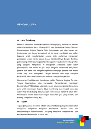PENDAHULUAN
KELOMPOK KOMPETENSI A
1
A. Latar Belakang
Modul ini membahas tentang kompetensi Pedagogi yang pertama dan keenam
dalam Permendiknas nomor 16 tahun 2007, yaitu Karakteristik Peserta Didik dan
Pengembangan Potensi Peserta Didik. Penguasaan guru atas konsep dan
implementasi dari kedua kompetensi inti ini dapat membekali guru dalam
tugasnya untuk menghantarkan peserta didik asuhannya memperoleh
pencapaian terbaik mereka sesuai dengan karakteristiknya. Dengan demikian,
potensi yang dimiliki seluruh peserta didik dapat mewujud dalam bentuk prestasi
yang beragam. Kompetensi ini merupakan kompetensi dasar dalam
pembelajaran, oleh karena itu guru wajib mengenal karakteristik dan potensi
peserta didik serta cara mengembangkannya mengingat peserta didik adalah
subjek yang akan dibelajarkan. Dengan demikian guru wajib mengenal
karakteristik dan potensi peserta didik serta cara mengembangkannya.
Kementerian Pendidikan dan Kebudayaan melalui Direktorat Jenderal Guru dan
Tenaga Kependidikan, telah menetapkan Pengembangan Keprofesian
Berkelanjutan (PKB) sebagai salah satu modus untuk meningkatkan kompetensi
guru. Untuk kepentingan itu perlu dibuat modul yang akan menjadi bahan ajar
dalam PKB tersebut yang diturunkan dari permendiknas nomor 16 tahun 2007.
Pemanfaatan modul disesuaikan dengan kebutuhan guru yang diketahui dari
hasil Uji Kompetensi Guru (UKG).
B. Tujuan
Tujuan penyusunan modul ini adalah untuk membekali guru pembelajar dalam
menguasai kompetensi Mengenal Karakteristik Peserta Didik dan
Mengembangkan Potensi Peserta Didik yang merupakan kompetensi ke-1 dan
ke-6 Permendiknas nomor 16 tahun 2007.
PENDAHULUAN
 