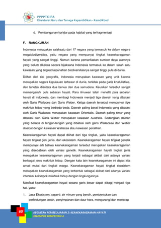 PPPPTK IPA
Direktorat Guru dan Tenaga Kependidikan - Kemdikbud
KEGIATAN PEMBELAJARAN 2: KEANEKARAGAMAN HAYATI
KELOMPOK KOMPETENSI A
60
d. Pembangunan koridor pada habitat yang terfragmentasi
F. RANGKUMAN
Indonesia merupakan salahsatu dari 17 negara yang termasuk ke dalam negara
megabiodiversitas, yaitu negara yang mempunyai tingkat keanekaragaman
hayati yang sangat tinggi. Namun karena pemanfaatan sumber daya alamnya
yang belum dikelola secara bijaksana Indonesia termasuk ke dalam salah satu
kawasan yang tingkat kepunahan biodiversitasnya sangat tinggi pula di dunia.
Dilihat dari sisi geografis, Indonesia merupakan kawasan yang unik karena
merupakan negara kepulauan terbesar di dunia, terletak pada garis khatulistiwa,
dan terletak diantara dua benua dan dua samudera. Keunikan tersebut sangat
memengaruhi pola sebaran hayati. Para ilmuwan telah meneliti pola sebaran
hayati di Indonesia, dan membagi Indonesia menjadi tiga daerah yang dibatasi
oleh Garis Wallacea dan Garis Weber. Ketiga daerah tersebut mempunyai tipe
makhluk hidup yang berbeda-beda. Daerah paling barat Indonesia yang dibatasi
oleh Garis Wallacea merupakan kawasan Orientalis. Daerah paling timur yang
dibatasi oleh Garis Weber merupakan kawasan Australis. Sedangkan daerah
yang berada di tengah-tengah yang dibatasi oleh garis Wallaceae dan Weber
disebut dengan kawasan Wallacea atau kawasan peralihan.
Keanekaragaman hayati dapat dilihat dari tiga tingkat, yaitu keanekaragaman
hayati tingkat gen, jenis, dan ekosistem. Keanekaragaman hayati tingkat genetik
mempunyai arti bahwa keanekaragaman tersebut merupakan keanekaragaman
yang disebabkan oleh variasi genetik. Keanekaragaman hayati tingkat jenis
merupakan keanekaragaman yang terjadi sebagai akibat dari adanya variasi
berbagai jenis makhluk hidup. Dengan kata lain keanekaragaman ini dapat kita
amati mulai dari tingkat marga. Keanekaragaman hayati tingkat ekosistem
merupakan keanekaragaman yang terbentuk sebagai akibat dari adanya variasi
interaksi kelompok makhluk hidup dengan lingkungannya.
Manfaat keanekaragaman hayati secara garis besar dapat dibagi menjadi tiga
hal, yaitu:
1. Jasa Ekosistem, seperti: air minum yang bersih, pembentukan dan
perlindungan tanah, penyimpanan dan daur hara, mengurangi dan menerap
 