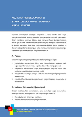 KEGIATAN PEMBELAJARAN 3: STRUKTUR DAN FUNGSI JARINGAN
KELOMPOK KOMPETENSI A
62
Kegiatan pembelajaran kelompok kompetensi A topik Struktur dan Fungsi
Jaringan membahas tentang jenis-jenis jaringan pada tumbuhan dan hewan.
Selain membahas jenisnya, dibahas pula mengenai fungsi jaringan tersebut.
Bahan ajar ini berisi uraian materi dan praktikum yang mengacu pada standar isi
di Sekolah Menengah Atas untuk mata pelajaran Biologi. Modul pelatihan ini
disusun sebagai bahan belajar guru untuk mencapai kompetensi sesuai dengan
kompetensi guru mata pelajaran yang telah ditetapkan.
A. Tujuan
Setelah mengikuti kegiatan pembelajaran II diharapkan guru dapat:
1. menyebutkan dengan tepat ciri-ciri serta contoh jaringan penyusun pada
organ-organ tumbuhan melalui kegiatan diskusi dan mengkaji modul;
2. menjelaskan secara tepat fungsi jaringan-jaringan penyusun organ pada
tumbuhan melalui kegiatan mengkaji modul.
3. mengidentifikasi jaringan-jaringan tumbuhan melalui kegiatan pengamatan di
laboraotorium.
4. mengidentifikasi jaringan-jaringan hewan melalui kegiatan pengamatan di
laboraotorium.
B. Indikator Ketercapaian Kompetensi
Setelah melaksanakan pembelajaran, guru pembelajar dapat menunjukkan
beberapa indikator tentang struktur dan fungsi jaringan berikut ini.
1. Menyebutkan ciri-ciri jaringan meristem.
2. Menyebutkan contoh-contoh jaringan meristem.
KEGIATAN PEMBELAJARAN 3:
STRUKTUR DAN FUNGSI JARINGAN
MAKHLUK HIDUP
 