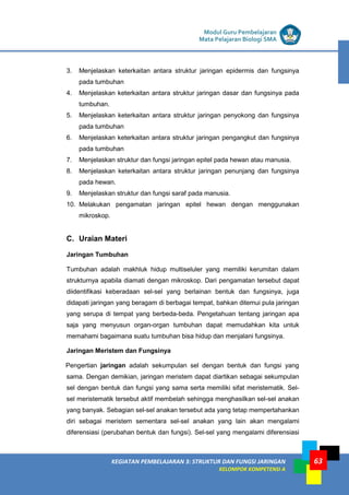 LISTRIK untuk SMP
KEGIATAN PEMBELAJARAN 3: STRUKTUR DAN FUNGSI JARINGAN
KELOMPOK KOMPETENSI A
Modul Guru Pembelajaran
Mata Pelajaran Biologi SMA
63
3. Menjelaskan keterkaitan antara struktur jaringan epidermis dan fungsinya
pada tumbuhan
4. Menjelaskan keterkaitan antara struktur jaringan dasar dan fungsinya pada
tumbuhan.
5. Menjelaskan keterkaitan antara struktur jaringan penyokong dan fungsinya
pada tumbuhan
6. Menjelaskan keterkaitan antara struktur jaringan pengangkut dan fungsinya
pada tumbuhan
7. Menjelaskan struktur dan fungsi jaringan epitel pada hewan atau manusia.
8. Menjelaskan keterkaitan antara struktur jaringan penunjang dan fungsinya
pada hewan.
9. Menjelaskan struktur dan fungsi saraf pada manusia.
10. Melakukan pengamatan jaringan epitel hewan dengan menggunakan
mikroskop.
C. Uraian Materi
Jaringan Tumbuhan
Tumbuhan adalah makhluk hidup multiseluler yang memiliki kerumitan dalam
strukturnya apabila diamati dengan mikroskop. Dari pengamatan tersebut dapat
diidentifikasi keberadaan sel-sel yang berlainan bentuk dan fungsinya, juga
didapati jaringan yang beragam di berbagai tempat, bahkan ditemui pula jaringan
yang serupa di tempat yang berbeda-beda. Pengetahuan tentang jaringan apa
saja yang menyusun organ-organ tumbuhan dapat memudahkan kita untuk
memahami bagaimana suatu tumbuhan bisa hidup dan menjalani fungsinya.
Jaringan Meristem dan Fungsinya
Pengertian jaringan adalah sekumpulan sel dengan bentuk dan fungsi yang
sama. Dengan demikian, jaringan meristem dapat diartikan sebagai sekumpulan
sel dengan bentuk dan fungsi yang sama serta memiliki sifat meristematik. Sel-
sel meristematik tersebut aktif membelah sehingga menghasilkan sel-sel anakan
yang banyak. Sebagian sel-sel anakan tersebut ada yang tetap mempertahankan
diri sebagai meristem sementara sel-sel anakan yang lain akan mengalami
diferensiasi (perubahan bentuk dan fungsi). Sel-sel yang mengalami diferensiasi
 