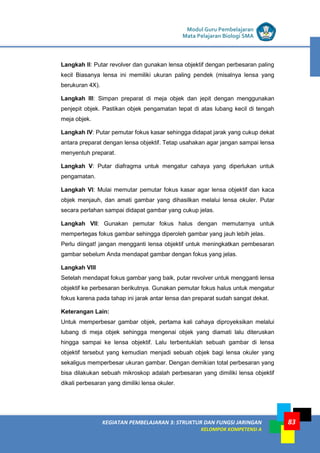 LISTRIK untuk SMP
KEGIATAN PEMBELAJARAN 3: STRUKTUR DAN FUNGSI JARINGAN
KELOMPOK KOMPETENSI A
Modul Guru Pembelajaran
Mata Pelajaran Biologi SMA
83
Langkah II: Putar revolver dan gunakan lensa objektif dengan perbesaran paling
kecil Biasanya lensa ini memiliki ukuran paling pendek (misalnya lensa yang
berukuran 4X).
Langkah III: Simpan preparat di meja objek dan jepit dengan menggunakan
penjepit objek. Pastikan objek pengamatan tepat di atas lubang kecil di tengah
meja objek.
Langkah IV: Putar pemutar fokus kasar sehingga didapat jarak yang cukup dekat
antara preparat dengan lensa objektif. Tetap usahakan agar jangan sampai lensa
menyentuh preparat.
Langkah V: Putar diafragma untuk mengatur cahaya yang diperlukan untuk
pengamatan.
Langkah VI: Mulai memutar pemutar fokus kasar agar lensa objektif dan kaca
objek menjauh, dan amati gambar yang dihasilkan melalui lensa okuler. Putar
secara perlahan sampai didapat gambar yang cukup jelas.
Langkah VII: Gunakan pemutar fokus halus dengan memutarnya untuk
mempertegas fokus gambar sehingga diperoleh gambar yang jauh lebih jelas.
Perlu diingat! jangan mengganti lensa objektif untuk meningkatkan pembesaran
gambar sebelum Anda mendapat gambar dengan fokus yang jelas.
Langkah VIII
Setelah mendapat fokus gambar yang baik, putar revolver untuk mengganti lensa
objektif ke perbesaran berikutnya. Gunakan pemutar fokus halus untuk mengatur
fokus karena pada tahap ini jarak antar lensa dan preparat sudah sangat dekat.
Keterangan Lain:
Untuk memperbesar gambar objek, pertama kali cahaya diproyeksikan melalui
lubang di meja objek sehingga mengenai objek yang diamati lalu diteruskan
hingga sampai ke lensa objektif. Lalu terbentuklah sebuah gambar di lensa
objektif tersebut yang kemudian menjadi sebuah objek bagi lensa okuler yang
sekaligus memperbesar ukuran gambar. Dengan demikian total perbesaran yang
bisa dilakukan sebuah mikroskop adalah perbesaran yang dimiliki lensa objektif
dikali perbesaran yang dimiliki lensa okuler.
 