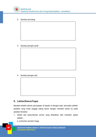 PPPPTK IPA
Direktorat Jenderal Guru dan Tenaga Kependidikan - Kemdikbud
KEGIATAN PEMBELAJARAN 3: STRUKTUR DAN FUNGSI JARINGAN
KELOMPOK KOMPETENSI A
86
2. Gambar sel tulang
3. Gambar jaringan saraf
4. Gambar jaringan otot
E. Latihan/Kasus/Tugas
Bacalah terlebih dahulu pernyataan di bawah ini dengan baik, kemudian pilihlah
jawaban yang Anda anggap paling benar dengan memberi tanda (x) pada
jawaban tersebut.
1. Akibat dari pertumbuhan primer yang dihasilkan oleh meristem apikal
adalah....
a. tumbuhan semakin tinggi
 
