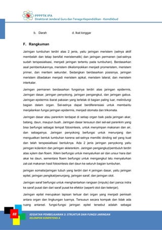 PPPPTK IPA
Direktorat Jenderal Guru dan Tenaga Kependidikan - Kemdikbud
KEGIATAN PEMBELAJARAN 3: STRUKTUR DAN FUNGSI JARINGAN
KELOMPOK KOMPETENSI A
88
b. Darah d. Ikat longgar
F. Rangkuman
Jaringan tumbuhan terdiri atas 2 jenis, yaitu jaringan meristem (selnya aktif
membelah dan tetap bersifat meristematik) dan jaringan permanen (sel-selnya
sudah terspesialisasi, menjadi jaringan tertentu pada tumbuhan). Berdasarkan
asal pembentukannya, meristem dikelompokkan menjadi promeristem, meristem
primer, dan meritem sekunder. Sedangkan berdasarkan posisinya, jaringan
meristem dibedakan menjadi meristem apikal, meristem lateral, dan meristem
interkalar.
Jaringan permanen berdasarkan fungsinya terdiri atas jaringan epidermis,
Jaringan dasar, jaringan penyokong, jaringan pengangkut, dan jaringan gabus.
Jaringan epidermis ibarat pakaian yang terletak di bagian paling luar, melindungi
bagian dalam organ. Sel-selnya dapat berdiferensiasi untuk membantu
menjalankan fungsi jaringan epidermis, menjadi stomata dan trikomata.
Jaringan dasar atau parenkim terdapat di setiap organ baik pada jaringan akar,
batang, daun, maupun buah. Jaringan dasar tersusun dari sel-sel parenkim yang
bisa berfungsi sebagai tempat fotosintesis, untuk menyimpan makanan dan air,
dan sebagainya. Jaringan penyokong berfungsi untuk menunjang dan
menguatkan bentuk tumbuhan karena sel-selnya memiliki dinding sel yang kuat
dan telah terspesialisasi bentuknya. Ada 2 jenis jaringan penyokong yaitu
jaringan kolenkim dan jaringan sklerenkim. Jaringan pengangkut/pembuluh terdiri
atas xylem dan floem. Xilem berfungsi untuk menyalurkan air dan unsur hara dari
akar ke daun, sementara floem berfungsi untuk mengangkut lalu menyalurkan
zat-zat makanan hasil fotosintesis dari daun ke seluruh bagian tumbuhan.
jaringan somatis/jaringan tubuh yang terdiri dari 4 jaringan dasar, yaitu jaringan
epitel, jaringan pengikat/penunjang, jaringan saraf, dan jaringan otot.
Jaringan saraf berfungsi untuk menghantarkan rangsan (impuls) dari panca indra
ke saraf pusat dan dari saraf pusat ke efektor (seperti otot dan kelenjar).
Jaringan epitel merupakan lapisan terluar dari organ yang menjadi pemisah
antara organ dan lingkungan luarnya. Tersusun secara kompak dan tidak ada
ruang antarsel. fungsi-fungsi jaringan epitel tersebut adalah sebagai
 