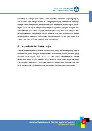 LISTRIK untuk SMP
KEGIATAN PEMBELAJARAN 3: STRUKTUR DAN FUNGSI JARINGAN
KELOMPOK KOMPETENSI A
Modul Guru Pembelajaran
Mata Pelajaran Biologi SMA
89
perlindungan, sebagai alat sekresi, untuk absorbsi, menerima rangsang/impuls,
alat ekskresi, dan sebagai alat difusi. Jaringan penunjang pada hewan berfungsi
mengisi celah antarjaringan, memberi kekuatan dan bentuk, membungkus organ-
organ tubuh sekaligus mengikatnya/menghubungkannya dengan jaringan lain,
atau sekaligus pula melindunginya. Jaringan penunjang terdiri dari jaringan ikat,
jaringan skeleton, dan jaringan darah. Jaringan otot pada manusia dan hewan
adalah jaringan yang bisa berkontraksi dan berelaksasi. Secara garis besar ada
3 jenis otot, yaitu otot olos, otot lurik, dan otot jantung.
G. Umpan Balik dan Tindak Lanjut
Setelah Anda menyelesaikan soal latihan di atas, Anda dapat menghitung tingkat
keberhasilan Anda dengan menggunakan kunci/rambu-rambu jawaban yang
terdapat pada bagian akhir modul ini. Jika Anda memperkirakan bahwa
pencapaian Anda sudah melebihi 80%, silahkan terus mempelajari kegiatan
Pembelajaran berikutnya. Tamun jika Anda pencapaian Anda masih kurang dari
80%, sebaiknya Anda ulangi kembali mempelajari kegiatan pembelajaran ini.
 