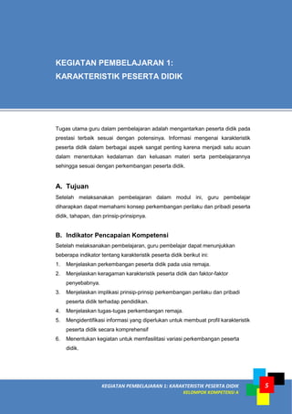 KEGIATAN PEMBELAJARAN 1: KARAKTERISTIK PESERTA DIDIK
KELOMPOK KOMPETENSI A
5
Tugas utama guru dalam pembelajaran adalah mengantarkan peserta didik pada
prestasi terbaik sesuai dengan potensinya. Informasi mengenai karakteristik
peserta didik dalam berbagai aspek sangat penting karena menjadi satu acuan
dalam menentukan kedalaman dan keluasan materi serta pembelajarannya
sehingga sesuai dengan perkembangan peserta didik.
A. Tujuan
Setelah melaksanakan pembelajaran dalam modul ini, guru pembelajar
diharapkan dapat memahami konsep perkembangan perilaku dan pribadi peserta
didik, tahapan, dan prinsip-prinsipnya.
B. Indikator Pencapaian Kompetensi
Setelah melaksanakan pembelajaran, guru pembelajar dapat menunjukkan
beberapa indikator tentang karakteristik peserta didik berikut ini:
1. Menjelaskan perkembangan peserta didik pada usia remaja.
2. Menjelaskan keragaman karakteristik peserta didik dan faktor-faktor
penyebabnya.
3. Menjelaskan implikasi prinsip-prinsip perkembangan perilaku dan pribadi
peserta didik terhadap pendidikan.
4. Menjelaskan tugas-tugas perkembangan remaja.
5. Mengidentifikasi informasi yang diperlukan untuk membuat profil karakteristik
peserta didik secara komprehensif
6. Menentukan kegiatan untuk memfasilitasi variasi perkembangan peserta
didik.
KEGIATAN PEMBELAJARAN 1:
KARAKTERISTIK PESERTA DIDIK
 