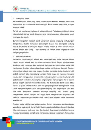 PPPPTK IPA
Direktorat Jenderal Guru dan Tenaga Kependidikan - Kemdikbud
KEGIATAN PEMBELAJARAN 4: STRUKTUR DAN FUNGSI JARINGAN
KELOMPOK KOMPETENSI A
110
c. Luka pada Sendi
Kecelakaan pada sendi yang paling umum adalah keseleo. Keseleo terjadi jika
ligamen dan tendon di sekitar sendi terenggut. Pada keseleo yang hebat jaringan
itu dapat robek.
Bentuk lain kecelakaan pada sendi adalah dislokasi. Pada kasus dislokasi, ujung
tulang tertarik ke luar sendi. Ligamen yang menghubungkan tulang pada sendi
terenggut dan sobek.
Bursitis merupakan masalah sendi yang tidak secara langsung berhubungan
dengan luka. Bursitis merupakan peradangan dengan rasa sakit pada kantung
kecil di dekat sendi. Kantung ini, disebut bursae, terletak di antara tendon atau di
antara tendon dan tulang. Tanpa kantung ini tendon akan bergesekan satu
dengan yang lainnya.
d. Masalah pada Kaki
Ketika kita berdiri dengan telapak kaki menempel pada lantai, tampak bahwa
bagian tengah telapak kaki kita tidak menyentuh lantai. Bagian ini dinamakan
lengkung kaki. Lengkung kaki terbentuk dari susunan tulang-tulang pada kaki
dan tekanan di antara tulang-tulang itu yang diikat oleh ligamen dan otot. Struktur
ini membuat telapak kaki mirip pegas. Jika kaki menginjak lantai, lengkung kaki
sedikit memipih lalu melengkung kembali. Kerja pegas ini mampu meredam
kejutan dan menggunakan energi untuk melengkungkan kembali lengkung kaki
pada langkah berikutnya. Kadangkala lengkung kaki menjadi pipih. Hal itu berarti
semua bagian alas kaki menyentuh lantai. Hal itu berakibat berat badan tidak
berada di pusat. Membuat kulit dan otot pergelangan kaki bekerja lebih berat
untuk menyeimbangkan tubuh. Sakit pada lengkung kaki, pergelangan kaki, dan
otot betis merupakan pertanda turunnya lengkung kaki. Wanita yang
mengenakan sepatu dengan hak tinggi dapat menyebabkan lengkung kaki
memipih. Sepatu dengan bantalan kecil, disebut arch supports dapat membantu
keadaan ini.
Problem pada kaki lainnya adalah bunion. Bunion merupakan pembengkakan
yang berat pada sendi ibu jari kaki. Bunion dapat disebabkan oleh arthritis atau
tidak seimbangnya otot pada kaki dan tungkai. Juga dapat disebabkan karena
menggunakan sepatu sempit yang menekan jari secara bersamaan. Persendian
 