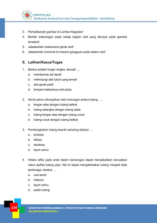 PPPPTK IPA
Direktorat Jenderal Guru dan Tenaga Kependidikan - Kemdikbud
KEGIATAN PEMBELAJARAN 4: STRUKTUR DAN FUNGSI JARINGAN
KELOMPOK KOMPETENSI A
114
3. Perhatikanlah gambar di Lembar Kegiatan!
4. Berilah keterangan pada setiap bagian otot yang ditunjuk pada gambar
tersebut!
5. Jelaskanlah mekanisme gerak otot!
6. Jelaskanlah (minimal 4) macam gangguan pada sistem otot!
E. Latihan/Kasus/Tugas
1. Berikut adalah fungsi rangka, kecuali ….
a. membentuk sel darah
b. melindungi alat tubuh yang lemah
c. alat gerak pasif
d. tempat melekatnya otot polos
2. Sendi peluru ditunjukkan oleh hubungan antara tulang ….
a. lengan atas dengan tulang belikat
b. tulang selangka dengan tulang dada
c. tulang lengan atas dengan tulang rusuk
d. tulang rusuk dengan tulang belikat
3. Pembengkokan tulang kearah samping disebut ….
a. lordosis
b. kifosis
c. skoliosis
d. layuh semu
4. Infeksi sifilis pada anak dalam kandungan dapat menyebabkan kerusakan
cakra epifise tulang pipa. Hal ini dapat mengakibatkan tulang menjadi tidak
bertenaga, disebut ….
a. urai sendi
b. fraktura
c. layuh semu
d. patah tulang
 