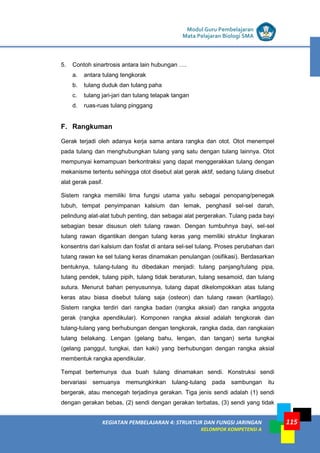 LISTRIK untuk SMP
KEGIATAN PEMBELAJARAN 4: STRUKTUR DAN FUNGSI JARINGAN
KELOMPOK KOMPETENSI A
Modul Guru Pembelajaran
Mata Pelajaran Biologi SMA
115
5. Contoh sinartrosis antara lain hubungan ….
a. antara tulang tengkorak
b. tulang duduk dan tulang paha
c. tulang jari-jari dan tulang telapak tangan
d. ruas-ruas tulang pinggang
F. Rangkuman
Gerak terjadi oleh adanya kerja sama antara rangka dan otot. Otot menempel
pada tulang dan menghubungkan tulang yang satu dengan tulang lainnya. Otot
mempunyai kemampuan berkontraksi yang dapat menggerakkan tulang dengan
mekanisme tertentu sehingga otot disebut alat gerak aktif, sedang tulang disebut
alat gerak pasif.
Sistem rangka memiliki lima fungsi utama yaitu sebagai penopang/penegak
tubuh, tempat penyimpanan kalsium dan lemak, penghasil sel-sel darah,
pelindung alat-alat tubuh penting, dan sebagai alat pergerakan. Tulang pada bayi
sebagian besar disusun oleh tulang rawan. Dengan tumbuhnya bayi, sel-sel
tulang rawan digantikan dengan tulang keras yang memiliki struktur lingkaran
konsentris dari kalsium dan fosfat di antara sel-sel tulang. Proses perubahan dari
tulang rawan ke sel tulang keras dinamakan penulangan (osifikasi). Berdasarkan
bentuknya, tulang-tulang itu dibedakan menjadi: tulang panjang/tulang pipa,
tulang pendek, tulang pipih, tulang tidak beraturan, tulang sesamoid, dan tulang
sutura. Menurut bahan penyusunnya, tulang dapat dikelompokkan atas tulang
keras atau biasa disebut tulang saja (osteon) dan tulang rawan (kartilago).
Sistem rangka terdiri dari rangka badan (rangka aksial) dan rangka anggota
gerak (rangka apendikular). Komponen rangka aksial adalah tengkorak dan
tulang-tulang yang berhubungan dengan tengkorak, rangka dada, dan rangkaian
tulang belakang. Lengan (gelang bahu, lengan, dan tangan) serta tungkai
(gelang panggul, tungkai, dan kaki) yang berhubungan dengan rangka aksial
membentuk rangka apendikular.
Tempat bertemunya dua buah tulang dinamakan sendi. Konstruksi sendi
bervariasi semuanya memungkinkan tulang-tulang pada sambungan itu
bergerak, atau mencegah terjadinya gerakan. Tiga jenis sendi adalah (1) sendi
dengan gerakan bebas, (2) sendi dengan gerakan terbatas, (3) sendi yang tidak
 