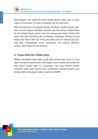 PPPPTK IPA
Direktorat Jenderal Guru dan Tenaga Kependidikan - Kemdikbud
KEGIATAN PEMBELAJARAN 4: STRUKTUR DAN FUNGSI JARINGAN
KELOMPOK KOMPETENSI A
116
dapat bergerak. Ada empat jenis sendi dengan gerakan bebas, yaitu (1) sendi
engsel; (2) sendi putar; (3) sendi luncur/pelana; dan (4) sendi peluru.
Dilihat dari bentuk dan cara kerjanya jaringan otot dibagi menjadi 3 macam, yaitu:
Otot Lurik (otot bergaris melintang), otot polos, dan otot jantung. Di dalam setiap
sel otot terdapat banyak struktur yang mirip benang yang disebut miofibril. Otot
dalam tubuh akan berkontraksi jika mendapatkan rangsangan. Kontraksi sel otot
terjadi akibat filamen aktin dan miosin yang saling meluncur melewati yang lain,
yang akan memperpendek selnya. Berdasarkan cara kerjanya dibedakan
menjadi : Otot sinergis dan otot antagonis.
G. Umpan Balik dan Tindak Lanjut
Setelah mempelajari materi sistem gerak pada manusia pada modul ini, Anda
dapat meningkatkan pemahaman Anda dengan mencari literatur dari sumber lain
yang relevan dengan materi ini, menganalisis video yang berkaitan dengan
mekanisme gerak pada manusia, atau mendiskusikan kesulitan-kesulitan yang
dihadapi dalam mempelajari materi ini pada forum MGMP.
 