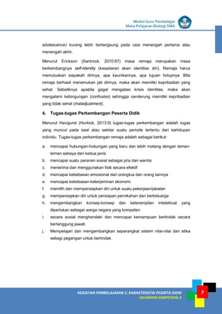 LISTRIK untuk SMP
KEGIATAN PEMBELAJARAN 1: KARAKTERISTIK PESERTA DIDIK
KELOMPOK KOMPETENSI A
Modul Guru Pembelajar
Mata Pelajaran Biologi SMA
7
adolescence) kurang lebih berlangsung pada usia menengah pertama atau
menengah akhir.
Menurut Erickson (Santrock, 2010:87) masa remaja merupakan masa
berkembangnya self-identity (kesadaran akan identitas diri). Remaja harus
memutuskan siapakah dirinya, apa keunikannya, apa tujuan hidupnya. BIla
remaja berhasil menemukan jati dirinya, maka akan memiliki kepribadian yang
sehat. Sebaliknya apabila gagal mengatasi krisis identitas, maka akan
mengalami kebingungan (confusion) sehingga cenderung memiliki kepribadian
yang tidak sehat (maladjustment).
4. Tugas-tugas Perkembangan Peserta Didik
Menurut Havigurst (Hurlock, 2013:9) tugas-tugas perkembangan adalah tugas
yang muncul pada saat atau sekitar suatu periode tertentu dari kehidupan
individu. Tugas-tugas perkembangan remaja adalah sebagai berikut:
a. mencapai hubungan-hubungan yang baru dan lebih matang dengan teman-
teman sebaya dari kedua jenis
b. mencapai suatu peranan sosial sebagai pria dan wanita
c. menerima dan menggunakan fisik secara efektif
d. mencapai kebebasan emosional dari orangtua dan orang lainnya
e. mencapai kebebasan keterjaminan ekonomi
f. memilih dan mempersiapkan diri untuk suatu pekerjaan/jabatan
g. mempersiapkan diri untuk persiapan pernikahan dan berkeluarga
h. mengembangkan konsep-konsep dan keterampilan intelektual yang
diperlukan sebagai warga negara yang kompeten
i. secara sosial menghendaki dan mencapai kemampuan bertindak secara
bertanggung jawab
j. Mempelajari dan mengembangkan seperangkat sistem nilai-nilai dan etika
sebagi pegangan untuk bertindak.
 