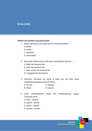 119EVALUASI
KELOMPOK KOMPETENSI A
Pilihlah satu jawaban yang paling tepat.
1. Bagian tulang pipa yang dapat tumbuh memanjang adalah ……
A. diafise
B. epifise
C. osteoblas
D. cakra epifise
2. Sendi putar adalah bentuk sendi yang memungkinkan gerakan …..
A. bebas dan berporos tiga
B. rotasi dan berporos satu
C. maju mundur dan berporos dua
D. menggeser dan tak berporos
3. Kebiasaan membawa tas hanya di salah satu sisi bahu dapat
menyebabkan terjadinya kelainan tulang ….
A. lordosis C. skoliosis
B. kifosis D. nekrosis
4. Gerak menengadahkan tangan dan menelungkupkan tangan
merupakan gerak ….
A. fleksi – ekstensi
B. adduksi - abduksi
C. elevasi – depresi
D. supinasi – pronasi
EVALUASI
 