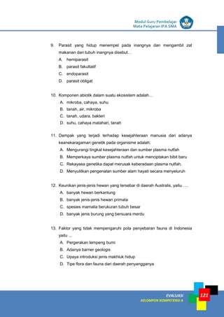 LISTRIK untuk SMP
EVALUASI
KELOMPOK KOMPETENSI A
Modul Guru Pembelajar
Mata Pelajaran IPA SMA
121
9. Parasit yang hidup menempel pada inangnya dan mengambil zat
makanan dari tubuh inangnya disebut…
A. hemiparasit
B. parasit fakultatif
C. endoparasit
D. parasit obligat
10. Komponen abiotik dalam suatu ekosistem adalah…
A. mikroba, cahaya, suhu
B. tanah, air, mikroba
C. tanah, udara, bakteri
D. suhu, cahaya matahari, tanah
11. Dampak yang terjadi terhadap kesejahteraan manusia dari adanya
keanekaragaman genetik pada organisme adalah:
A. Mengurangi tingkat kesejahteraan dan sumber plasma nutfah
B. Memperkaya sumber plasma nutfah untuk menciptakan bibit baru
C. Rekayasa genetika dapat merusak keberadaan plasma nutfah.
D. Menyulitkan pengenalan sumber alam hayati secara menyeluruh
12. Keunikan jenis-jenis hewan yang tersebar di daerah Australis, yaitu ….
A. banyak hewan berkantung
B. banyak jenis-jenis hewan primata
C. spesies mamalia berukuran tubuh besar
D. banyak jenis burung yang bersuara merdu
13. Faktor yang tidak mempengaruhi pola penyebaran fauna di Indonesia
yaitu ...
A. Pergerakan lempeng bumi
B. Adanya barrier geologis
C. Upaya introduksi jenis makhluk hidup
D. Tipe flora dan fauna dari daerah penyangganya
 