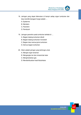 LISTRIK untuk SMP
EVALUASI
KELOMPOK KOMPETENSI A
Modul Guru Pembelajar
Mata Pelajaran IPA SMA
123
18. Jaringan yang dapat ditemukan di hampir setiap organ tumbuhan dan
bisa memiliki beragam fungsi adalah …
A. Epidermis
B. Meristem
C. Parenkim
D. Pembuluh
19. Jaringan parenkim pada tumbuhan terletak di …
A. Bagian batang tumbuhan dikotil
B. Bagian batang tumbuhan monokotil
C. Bagian daun semua jenis tumbuhan
D. Semua bagian tumbuhan
20. Xilem adalah jaringan yang berfungsi untuk
A. Mengisi organ tanaman
B. Mengangkut air dan mineral dari akar
C. Menghantarkan gas
D. Mendistribusikan hasil fotosintesis
 