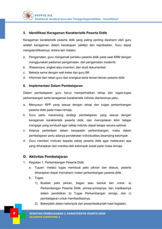 PPPPTK IPA
Direktorat Jenderal Guru dan Tenaga Kependidikan - Kemdikbud
KEGIATAN PEMBELAJARAN 1: KARAKTERISTIK PESERTA DIDIK
KELOMPOK KOMPETENSI A
8
5. Identifikasi Keragaman Karakteristik Peserta Didik
Keragaman karakteristik peserta didik yang paling penting dipahami oleh guru
adalah keragaman dalam kecakapan (ability) dan kepribadian. Guru dapat
mengidentifikasinya, antara lain melalui:
a. Pengamatan, guru mengamati perilaku peserta didik pada saat KBM dengan
menggunakan pedoman pengamatan, dan pengamatan insidentil.
b. Wawancara, angket atau inventori, dan studi dokumentasi
c. Bekerja sama dengan wali kelas dan guru BK
d. Informasi dari rekan guru dan orangtua serta teman-teman peserta didik.
6. Implementasi Dalam Pembelajaran
Dalam pembelajaran guru harus memperhatikan tahap dan tugas-tugas
perkembangan serta keragaman karakteristik individu diantaranya yaitu:
a. Menyusun RPP yang sesuai dengan tahap dan tuigas perkembangan
peserta didik pada masa remaja.
b. Guru perlu merancang strategi pembelajaran yang sesuai dengan
keragaman karakteristik peserta didik, dan menciptakan iklim belajar
mengajar yang kondusif agar setiap individu dapat belajar secara optimal.
c. Adanya perbedaan dalam kecepatan perkembangan, maka dalam
pembelajaran perlu adanya pendekatan individualitas disamping kelompok
d. Guru memberi motivasi kepada setiap peserta didik agar melakukan apa
yang diharapkan dari mereka oleh kelompok sosial pada masa remaja.
D. Aktivitas Pembelajaran
1. Kegiatan 1. Perkembangan Peserta Didik
a. Tujuan: melalui tugas membuat peta pikiran dan diskusi, peserta
diharapkan dapat memahami materi perkembangan peserta didik.
b. Tugas:
1) Buatlah peta pikiran, bagan atau bentuk lain untuk: a)
Perkembangan Peserta Didik, prinsip-prinsipnya, dan implikasinya
dalam pendidikan b) Tugas Perkembangan remaja, dan c)
pembelajaran untuk memfasilitasinya.
2) Bekerjalah dalam kelompok dan presentasikanlah hasil kegiatan.
 