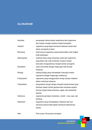 GLOSARIUM
KELOMPOK KOMPETENSI A
129
Asimilasi : penyerapan bahan-bahan sederhana oleh organisme
dan diubah menjadi molekul-molekul kompleks.
Autotrof : organisme yang dapat membuat makanan sendiri dari
bahan anorganik di alam.
Biomassa : berat semua organisme yang berada dalam satu tingkat
trofik kehidupan.
Dekomposer : makhluk hidup yang menyerap nutrisi dari organisme
yang telah mati, baik tumbuhan maupun hewan,
kemudian mengubahnya menjadi bentuk anorganik.
Ekosistem : suatu komunitas dengan lingkungan fisik tempat
hidupnya.
Ekologi : cabang biologi yang mempelajari hubungan antara
organisme dengan lingkungan sekitarnya
Fotoautotrof : organisme yang menggunakan energi cahaya matahari
dalam membuat makanan.
Fotosintesis : pengubahan energi cahaya menjadi energi kimiawi yang
disimpan dalam bentuk glukosa atau senyawa organik
lainnya; terjadi pada tumbuhan, algae, dan prokariotik
tertentu
Herbivora : organisme pemakan tumbuhan, contoh : rusa, sapi, dan
banteng
Heterotrof : organisme yang mendapatkan makanan dari luar
tubuhnya karena tidak dapat membuat makanannya
sendiri.
Iklim Pola cuaca, khususnya menegnai
GLOSARIUM
 