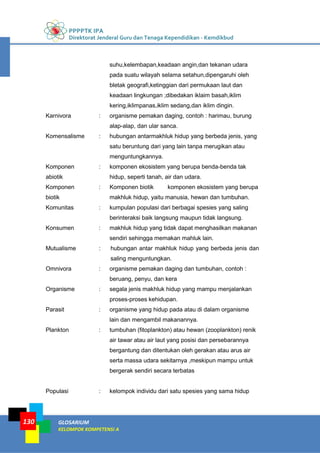 PPPPTK IPA
Direktorat Jenderal Guru dan Tenaga Kependidikan - Kemdikbud
GLOSARIUM
KELOMPOK KOMPETENSI A
130
suhu,kelembapan,keadaan angin,dan tekanan udara
pada suatu wilayah selama setahun,dipengaruhi oleh
bletak geografi,ketinggian dari permukaan laut dan
keadaan lingkungan ;dibedakan iklaim basah,iklim
kering,iklimpanas,iklim sedang,dan iklim dingin.
Karnivora : organisme pemakan daging, contoh : harimau, burung
alap-alap, dan ular sanca.
Komensalisme : hubungan antarmakhluk hidup yang berbeda jenis, yang
satu beruntung dari yang lain tanpa merugikan atau
menguntungkannya.
Komponen
abiotik
: komponen ekosistem yang berupa benda-benda tak
hidup, seperti tanah, air dan udara.
Komponen
biotik
: Komponen biotik komponen ekosistem yang berupa
makhluk hidup, yaitu manusia, hewan dan tumbuhan.
Komunitas : kumpulan populasi dari berbagai spesies yang saling
berinteraksi baik langsung maupun tidak langsung.
Konsumen : makhluk hidup yang tidak dapat menghasilkan makanan
sendiri sehingga memakan mahluk lain.
Mutualisme : hubungan antar makhluk hidup yang berbeda jenis dan
saling menguntungkan.
Omnivora : organisme pemakan daging dan tumbuhan, contoh :
beruang, penyu, dan kera
Organisme : segala jenis makhluk hidup yang mampu menjalankan
proses-proses kehidupan.
Parasit : organisme yang hidup pada atau di dalam organisme
lain dan mengambil makanannya.
Plankton : tumbuhan (fitoplankton) atau hewan (zooplankton) renik
air tawar atau air laut yang posisi dan persebarannya
bergantung dan ditentukan oleh gerakan atau arus air
serta massa udara sekitarnya ,meskipun mampu untuk
bergerak sendiri secara terbatas
Populasi : kelompok individu dari satu spesies yang sama hidup
 