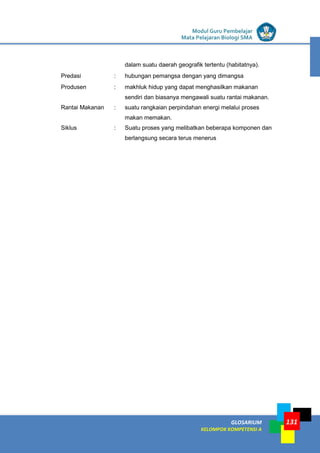 LISTRIK untuk SMP
GLOSARIUM
KELOMPOK KOMPETENSI A
Modul Guru Pembelajar
Mata Pelajaran Biologi SMA
131
dalam suatu daerah geografik tertentu (habitatnya).
Predasi : hubungan pemangsa dengan yang dimangsa
Produsen : makhluk hidup yang dapat menghasilkan makanan
sendiri dan biasanya mengawali suatu rantai makanan.
Rantai Makanan : suatu rangkaian perpindahan energi melalui proses
makan memakan.
Siklus : Suatu proses yang melibatkan beberapa komponen dan
berlangsung secara terus menerus
 