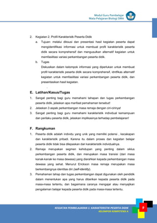LISTRIK untuk SMP
KEGIATAN PEMBELAJARAN 1: KARAKTERISTIK PESERTA DIDIK
KELOMPOK KOMPETENSI A
Modul Guru Pembelajar
Mata Pelajaran Biologi SMA
9
2. Kegiatan 2. Profil Karakteristk Peserta Didik
a. Tujuan: melalui diksusi dan presentasi hasil kegiatan peserta dapat
mengidentifikasi informasi untuk membuat profil karakteristik peserta
didik secara komprehensif dan mengusulkan alternatif kegiatan untuk
memfasilitasi variasi perkembangan peserta didik.
b. Tugas
Diskusikan dalam kelompok informasi yang diperlukan untuk membuat
profil karakteristik peserta didik secara komprehensif, idntfikas alternatif
kegiatan untuk memfasilitasi variasi perkembangan peserta didik, dan
presentasikan hasil kegiatan.
.
E. Latihan/Kasus/Tugas
1. Sangat penting bagi guru memahami tahapan dan tugas perkembangan
peserta didik, jelaskan apa manfaat pemahaman tersebut!
2. Jelaskan 3 aspek perkembangan masa remaja dengan ciri-cirinya!
3. Sangat penting bagi guru memahami karakteristik individual kemampuan
dan perilaku peserta didik, jelaskan implikasinya terhadap pembelajaran!
F. Rangkuman
1. Peserta didik adalah individu yang unik yang memiliki potensi , kecakapan
dan karakteristik pribadi. Karena itu dalam proses dan kegiatan belajar
peserta didik tidak bisa dilepaskan dari karakteristik individualnya.
2. Remaja merupakan segmen kehidupan yang penting dalam siklus
perkembangan peserta didik, dan merupakan masa transisi (dari masa
kanak-kanak ke masa dewasa) yang diarahkan kepada perkembangan masa
dewasa yang sehat. Menurut Erickson masa remaja merupakan masa
berkembangnya identitas diri (self-identity).
3. Pemahaman tahap dan tugas perkembangan dapat digunakan oleh pendidik
dalam menentukan apa yang harus diberikan kepada peserta didik pada
masa-masa tertentu, dan bagaimana caranya mengajar atau menyajikan
pengalaman belajar kepada peserta didik pada masa-masa tertentu.
 