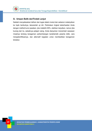 PPPPTK IPA
Direktorat Jenderal Guru dan Tenaga Kependidikan - Kemdikbud
KEGIATAN PEMBELAJARAN 1: KARAKTERISTIK PESERTA DIDIK
KELOMPOK KOMPETENSI A
10
G. Umpan Balik danTindak Lanjut
Setelah menyelesaikan latihan dan tugas dalam modul dan sebelum melanjutkan
ke topik berikutnya, lakukanlah uji diri. Perkirakan tingkat keberhasilan Anda
dengan melihat kunci jawaban. jika melebihi 85%, silahkan lanjutkan, namun jika
kurang dari itu, sebaiknya pelajari ulang. Anda dianjurkan menambah wawasan
misalnya tentang keragaman perkembangan karakteristik peserta didik, cara
mengidentifikasinya, dan alternatif kegiatan untuk memfasilitasi keragaman
tersebut.
 
