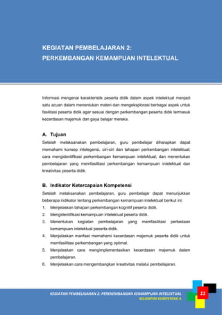 KEGIATAN PEMBELAJARAN 2: PEREKEMBANGAN KEMAMPUAN INTELEKTUAL
KELOMPOK KOMPETENSI A
11
Informasi mengenai karakteristik peserta didik dalam aspek intelektual menjadi
satu acuan dalam menentukan materi dan mengeksplorasi berbagai aspek untuk
fasilitasi peserta didik agar sesuai dengan perkembangan peserta didik termasuk
kecerdasan majemuk dan gaya belajar mereka.
A. Tujuan
Setelah melaksanakan pembelajaran, guru pembelajar diharapkan dapat
memahami konsep intelegensi, ciri-ciri dan tahapan perkembangan intelektual;
cara mengidentifikasi perkembangan kemampuan intelektual; dan menentukan
pembelajaran yang memfasilitasi perkembangan kemampuan intelektual dan
kreativitas peserta didik.
B. Indikator Ketercapaian Kompetensi
Setelah melaksanakan pembelajaran, guru pembelajar dapat menunjukkan
beberapa indikator tentang perkembangan kemampuan intelektual berikut ini:
1. Menjelaskan tahapan perkembangan kognitif peserta didik.
2. Mengidentifikasi kemampuan intelektual peserta didik.
3. Menentukan kegiatan pembelajaran yang memfasilitasi perbedaan
kemampuan intelektual peserta didik.
4. Menjelaskan manfaat memahami kecerdasan majemuk peserta didik untuk
memfasilitasi perkembangan yang optimal.
5. Menjelaskan cara mengimplementasikan kecerdasan majemuk dalam
pembelajaran.
6. Menjelaskan cara mengembangkan kreativitas melalui pembelajaran.
KEGIATAN PEMBELAJARAN 2:
PERKEMBANGAN KEMAMPUAN INTELEKTUAL
 