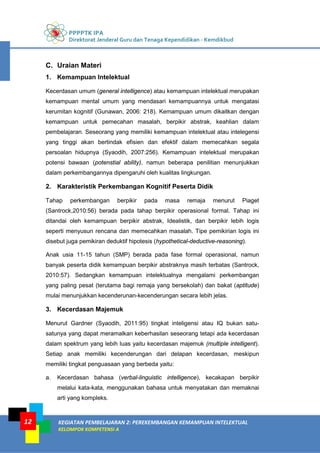 PPPPTK IPA
Direktorat Jenderal Guru dan Tenaga Kependidikan - Kemdikbud
KEGIATAN PEMBELAJARAN 2: PEREKEMBANGAN KEMAMPUAN INTELEKTUAL
KELOMPOK KOMPETENSI A
12
C. Uraian Materi
1. Kemampuan Intelektual
Kecerdasan umum (general intelligence) atau kemampuan intelektual merupakan
kemampuan mental umum yang mendasari kemampuannya untuk mengatasi
kerumitan kognitif (Gunawan, 2006: 218). Kemampuan umum dikaitkan dengan
kemampuan untuk pemecahan masalah, berpikir abstrak, keahlian dalam
pembelajaran. Seseorang yang memiliki kemampuan intelektual atau intelegensi
yang tinggi akan bertindak efisien dan efektif dalam memecahkan segala
persoalan hidupnya (Syaodih, 2007:256). Kemampuan intelektual merupakan
potensi bawaan (potenstial ability), namun beberapa penilitian menunjukkan
dalam perkembangannya dipengaruhi oleh kualitas lingkungan.
2. Karakteristik Perkembangan Kognitif Peserta Didik
Tahap perkembangan berpikir pada masa remaja menurut Piaget
(Santrock,2010:56) berada pada tahap berpikir operasional formal. Tahap ini
ditandai oleh kemampuan berpikir abstrak, Idealistik, dan berpikir lebih logis
seperti menyusun rencana dan memecahkan masalah. Tipe pemikirian logis ini
disebut juga pemikiran deduktif hipotesis (hypothetical-deductive-reasoning).
Anak usia 11-15 tahun (SMP) berada pada fase formal operasional, namun
banyak peserta didik kemampuan berpikir abstraknya masih terbatas (Santrock,
2010:57). Sedangkan kemampuan intelektualnya mengalami perkembangan
yang paling pesat (terutama bagi remaja yang bersekolah) dan bakat (aptitude)
mulai menunjukkan kecenderunan-kecenderungan secara lebih jelas.
3. Kecerdasan Majemuk
Menurut Gardner (Syaodih, 2011:95) tingkat inteligensi atau IQ bukan satu-
satunya yang dapat meramalkan keberhasilan seseorang tetapi ada kecerdasan
dalam spektrum yang lebih luas yaitu kecerdasan majemuk (multiple intelligent).
Setiap anak memiliki kecenderungan dari delapan kecerdasan, meskipun
memiliki tingkat penguasaan yang berbeda yaitu:
a. Kecerdasan bahasa (verbal-linguistic intelligence), kecakapan berpikir
melalui kata-kata, menggunakan bahasa untuk menyatakan dan memaknai
arti yang kompleks.
 