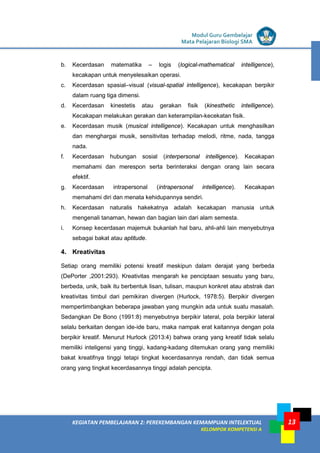 LISTRIK untuk SMP
KEGIATAN PEMBELAJARAN 2: PEREKEMBANGAN KEMAMPUAN INTELEKTUAL
KELOMPOK KOMPETENSI A
Modul Guru Gembelajar
Mata Pelajaran Biologi SMA
13
b. Kecerdasan matematika – logis (logical-mathematical intelligence),
kecakapan untuk menyelesaikan operasi.
c. Kecerdasan spasial–visual (visual-spatial intelligence), kecakapan berpikir
dalam ruang tiga dimensi.
d. Kecerdasan kinestetis atau gerakan fisik (kinesthetic intelligence).
Kecakapan melakukan gerakan dan keterampilan-kecekatan fisik.
e. Kecerdasan musik (musical intelligence). Kecakapan untuk menghasilkan
dan menghargai musik, sensitivitas terhadap melodi, ritme, nada, tangga
nada.
f. Kecerdasan hubungan sosial (interpersonal intelligence). Kecakapan
memahami dan merespon serta berinteraksi dengan orang lain secara
efektif.
g. Kecerdasan intrapersonal (intrapersonal intelligence). Kecakapan
memahami diri dan menata kehidupannya sendiri.
h. Kecerdasan naturalis hakekatnya adalah kecakapan manusia untuk
mengenali tanaman, hewan dan bagian lain dari alam semesta.
i. Konsep kecerdasan majemuk bukanlah hal baru, ahli-ahli lain menyebutnya
sebagai bakat atau aptitude.
4. Kreativitas
Setiap orang memiliki potensi kreatif meskipun dalam derajat yang berbeda
(DePorter ,2001:293). Kreativitas mengarah ke penciptaan sesuatu yang baru,
berbeda, unik, baik itu berbentuk lisan, tulisan, maupun konkret atau abstrak dan
kreativitas timbul dari pemikiran divergen (Hurlock, 1978:5). Berpikir divergen
mempertimbangkan beberapa jawaban yang mungkin ada untuk suatu masalah.
Sedangkan De Bono (1991:8) menyebutnya berpikir lateral, pola berpikir lateral
selalu berkaitan dengan ide-ide baru, maka nampak erat kaitannya dengan pola
berpikir kreatif. Menurut Hurlock (2013:4) bahwa orang yang kreatif tidak selalu
memiliki inteligensi yang tinggi, kadang-kadang ditemukan orang yang memiliki
bakat kreatifnya tinggi tetapi tingkat kecerdasannya rendah, dan tidak semua
orang yang tingkat kecerdasannya tinggi adalah pencipta.
 