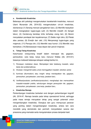 PPPPTK IPA
Direktorat Jenderal Guru dan Tenaga Kependidikan - Kemdikbud
KEGIATAN PEMBELAJARAN 2: PEREKEMBANGAN KEMAMPUAN INTELEKTUAL
KELOMPOK KOMPETENSI A
14
a. Karakteristik Kreativitas
Beberapa ahli psikologi mengemukakan karakteristik kreativitas, menurut
Utami Munandar (Ali, 2014:52) mengemukakan ciri-ciri kreativitas,
diantaranya (1) Senang mencari pengalaman baru; (2) Memiliki keasyikan
dalam mengerjakan tugas-tugas sulit; (3) Memiliki inisiatif; (4) Sangat
tekun; (4) Cenderung bersikap kritis terhadap orang lain; (6) Berani
menyatakan pendapat dan keyakinannya; (7) Selalu ingin tahu; (8) Pekak
atau perasa; (9) Enerjik dan ulet; (10) Menyenangi tugas-tugas yang
majemuk; (11) Percaya diri; (12) Memiliki rasa humor: (13) Memiliki rasa
keindahan; (14) Berwawasan masa depan dan penuh imajinasi.
b. Tahap-Tahap Kreativitas
Keberhasilan orang-orang kreatif dalam mencapai ide, gagasan,
pemecahan, cara kerja, karya baru menurut Wallas (Ali, 2014:51)
biasanya melewati beberapa tahapan sebagi berikut ini.
1) Persiapan meletakan dasar. Mempelajari latar belakang masalah, seluk
beluk dan problematiknya.
2) Inkubasi: mengambil waktu untuk meninggalkan masalah, istirahat, santai
3) Iluminasi (illumination) atau insight: tahap mendapatkan ide, gagasan,
pemecahan, penyelesaian, cara kerja, jawaban baru.
4) Verifikasi/produksi (verification/production): menghadapi dan memecahkan
masalah-masalah praktis, sehubungan dengan perwujudan ide, gagasan,
pemecahan, penyelesaian, cara kerja, jawaban baru.
c. Kreativitas Remaja
Perkembangan kreativitas berkaitan erat dengan perkembangan kognitif
(Ali, 2014:47. Remaja berada pada tahap operasional formal, sehingga
pada masa remaja merupakan tahap yang sangat potensial untuk
mengembangkan kreativitas. Orangtua dan guru mempunyai peranan
yang penting dalam mengembangkan kreativitas, antara lain cara
mendidik yang demokratis dan permisif, menyediakan sarana dan
prasarana yang memadai serta mengutamakan proses daripada hasil.
 