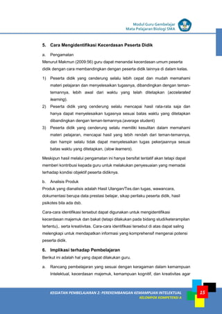 LISTRIK untuk SMP
KEGIATAN PEMBELAJARAN 2: PEREKEMBANGAN KEMAMPUAN INTELEKTUAL
KELOMPOK KOMPETENSI A
Modul Guru Gembelajar
Mata Pelajaran Biologi SMA
15
5. Cara Mengidentifikasi Kecerdasan Peserta Didik
a. Pengamatan
Menurut Makmun (2009:56) guru dapat menandai kecerdasan umum peserta
didik dengan cara membandingkan dengan peserta didik lainnya di dalam kelas.
1) Peserta didik yang cenderung selalu lebih cepat dan mudah memahami
materi pelajaran dan menyelesaikan tugasnya, dibandingkan dengan teman-
temannya, lebih awal dari waktu yang telah ditetapkan (accelarated
learning).
2) Peserta didik yang cenderung selalu mencapai hasil rata-rata saja dan
hanya dapat menyelesaikan tugasnya sesuai batas waktu yang ditetapkan
dibandingkan dengan teman-temannya.(average student)
3) Peserta didik yang cenderung selalu memiliki kesulitan dalam memahami
materi pelajaran, mencapai hasil yang lebih rendah dari teman-temannya,
dan hampir selalu tidak dapat menyelesaikan tugas pekerjaannya sesuai
batas waktu yang ditetapkan, (slow learners).
Meskipun hasil melalui pengamatan ini hanya bersifat tentatif akan tetapi dapat
memberi kontribusi kepada guru untuk melakukan penyesuaian yang memadai
terhadap kondisi objektif peserta didiknya.
b. Analisis Produk
Produk yang dianalisis adalah Hasil Ulangan/Tes.dan tugas, wawancara,
dokumentasi berupa data prestasi belajar, sikap perilaku peserta didik, hasil
psikotes bila ada dsb.
Cara-cara identifikasi tersebut dapat digunakan untuk mengidentifikasi
kecerdasan majemuk dan bakat (tetapi dilakukan pada bidang studi/keterampilan
tertentu),. serta kreatiivitas. Cara-cara identifikasi tersebut di atas dapat saling
melengkapi untuk mendapatkan informasi yang komprehensif mengenai potensi
peserta didik.
6. Implikasi terhadap Pembelajaran
Berikut ini adalah hal yang dapat dilakukan guru.
a. Rancang pembelajaran yang sesuai dengan keragaman dalam kemampuan
Intelektual, kecerdasan majemuk, kemampuan kognitif, dan kreativitas agar
 