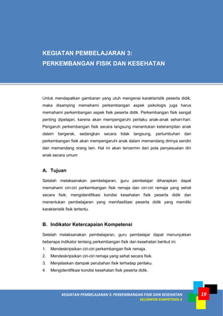 KEGIATAN PEMBELAJARAN 3: PERKEMBANGAN FISIK DAN KESEHATAN
KELOMPOK KOMPETENSI A
19
Untuk mendapatkan gambaran yang utuh mengenai karakteristik peserta didik,
maka disamping memahami perkembangan aspek psikologis juga harus
memahami perkembangan aspek fisik peserta didik. Perkembangan fisik sangat
penting dipelajari, karena akan mempengaruhi perilaku anak-anak sehari-hari.
Pengaruh perkembangan fisik secara langsung menentukan keterampilan anak
dalam bergerak, sedangkan secara tidak langsung, pertumbuhan dan
perkembangan fisik akan mempengaruhi anak dalam memandang dirinya sendiri
dan memandang orang lain. Hal ini akan tercermin dari pola penyesuaian diri
anak secara umum
A. Tujuan
Setelah melaksanakan pembelajaran, guru pembelajar diharapkan dapat
memahami ciri-ciri perkembangan fisik remaja dan ciri-ciri remaja yang sehat
secara fisik; mengidentifikasi kondisi kesehatan fisik peserta didik dan
menentukan pembelajaran yang memfasilitasi peserta didik yang memiliki
karakteristik fisik tertentu.
B. Indikator Ketercapaian Kompetensi
Setelah melaksanakan pembelajaran, guru pembelajar dapat menunjukkan
beberapa indikator tentang perkembangan fisik dan kesehatan berikut ini.
1. Mendeskripsikan ciri-ciri perkembangan fisik remaja.
2. Mendeskripsikan ciri-ciri remaja yang sehat secara fisik.
3. Menjelaskan dampak perubahan fisik terhadap perilaku.
4. Mengidentifikasi kondisi kesehatan fisik peserta didik.
KEGIATAN PEMBELAJARAN 3:
PERKEMBANGAN FISIK DAN KESEHATAN
 