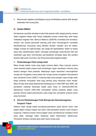 PPPPTK IPA
Direktorat Jenderal Guru dan Tenaga Kependidikan - Kemdikbud
KEGIATAN PEMBELAJARAN 3: PERKEMBANGAN FISIK DAN KESEHATAN
KELOMPOK KOMPETENSI A
20
5. Menentukan kegiatan pembelajaran yang memfasilitasi peserta didik dengan
kesehatan fisik kurang baik.
C. Uraian Materi
Pemahaman pendidik terhadap kondisi fisik peserta didik sangat penting, karena
dalam kegiatan belajar tidak hanya melibatkan proses mental saja, akan tetapi
melibatkan kegiatan fisik. Menurut Makmun (2009:95) normalitas dari konstitusi,
struktur, dan kondisi jasmaniah seorang anak akan mempengaruhi normalitas
kepribadiannya, khususnya yang bekaitan dengan masalah citra diri (body–
image), konsep diri (self-concept), dan harga diri (self-esteem). Selain itu terlalu
cepat atau keterlambatan dalam mencapai kematangan pertumbuhan fisik dan
kesehatan juga akan menimbulkan permasalahan terhadap sikap dan perilaku
peserta didik pada umumnya, dan khususnya pada kegiatan belajar.
1. Perkembangan Fisik remaja Awal
Masa remaja adalah masa yang begitu penting dalam hidup manusia, karena
masa tersebut terjadi proses awal kematangan organ reproduksi manusia yang
disebut sebagai masa pubertas. Matangnya organ reproduksi memungkinkan
remaja pria mengalami mimpi basah dan remaja wanita mengalami haid pertama
atau menarche (Yusuf, 2006:7). Pubertas tidak sama dengan masa remaja, akan
tetapi pubertas merupakan awal yang penting yang menandai masa remaja.
Masa remaja awal (early.dolescence) berlangsung di masa SMP atau SMA, dan
perubahan pubertas terbanyak terjadi pada masa ini (Santrock,2007:20).
Selanjutnya Hurlock (2003:188) menyatakan bahwa pubertas adalah suatu
periode dimana terjadi pertumbuhan yang cepat dan perubahan proporsi tubuh
yang mencolok.
2. Ciri-ciri Perkembangan Fisik Remaja dan Keanekaragaman
Proporsi Tubuh
Selama masa remaja terjadi perubahan-perubahan pada seluruh tubuh, baik
bagian dalam maupun bagian luar tubuh, baik perubahan struktur tubuh maupun
fungsinya. Faktanya hampir semua bagian tubuh perubahannya mengikuti irama
yang tetap, sehingga waktu terjadinya dapat diperkirakan sebelumnya.
Perubahan tersebut nampak jelas pada masa remaja awal.
 