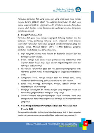 LISTRIK untuk SMP
KEGIATAN PEMBELAJARAN 3: PERKEMBANGAN FISIK DAN KESEHATAN
KELOMPOK KOMPETENSI A
Modul Guru Pembelajar
Mata Pelajaran Biologi SMA
21
Perubahan-perubahan fisik yang penting dan yang terjadi pada masa remaja
menurut Sunarto (2002:82) adalah (1) perubahan ukuran tubuh; (2) tubuh yang
kurang proporsional; (3) ciri kelamin primer; (4) ciri kelamin sekunder. Perbedaan
proporsi tubuh di antara remaja disebabkan percepatan pertumbuhan dan proses
kematangan seksual.
3. Dampak Perubahan Fisik
Perubahan fisik pada masa remaja berpengaruh terhadap keadaan fisik dan
psikologis remaja, diantaranya terhadap aspek emosional, sosial maupun
kepribadian. Hal ini akan memberikan pengaruh terhadap karakteristik sikap dan
perilaku remaja. Menurut Ridwan (2004: 118-119) beberapa pengaruh
perubahan fisik terhadap sikap dan perilaku, yaitu :
a. Ingin menyendiri. Remaja mulai menarik diri dari teman-temannya dan dari
berbagai kegiatan keluarga.
b. Bosan. Remaja mulai bosan dengan permainan yang sebelumnya amat
digemari, bosan dengan tugas-tugas sekolah, kegiatan-kegiatan sosial dan
kehidupan pada umumnya.
c. Inkoordinasi. Pertumbuhan pesat dan tidak seimbang mempengaruhi pada
koordinasi gerakan. remaja merasa canggung dan janggal selama beberapa
waktu.
d. Antagonisme Sosial. Remaja seringkali tidak mau bekerja sama, sering
membantah dan menentang, bermusuhan antara dua jenis kelamin.
e. Emosi yang meninggi. Kemurungan, merajuk, ledakan amarah dan
kecenderungan untuk menangis.
f. Hilangnya kepercayaan diri. Remaja banyak yang mengalami rendah diri
karena kritik yang bertubi-tubi datang dari orang tuanya
g. Terlalu Sederhana Remaja berpenampilan sangat sederhana karena takut
orang lain akan memperhatikan perubahan tubuhnya dan memberi komentar
yang buruk.
4. Cara Mengidentifikasi Pertumbuhan Fisik dan Kesehatan Fisik
Peserta Didik
Cara mengidentifikasi kondisi dan kesehatan fisik peserta didik di dalam kegiatan
belajar mengajar sama dengan cara identifikasi pada materi pembelajaran 2.
 
