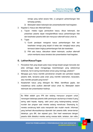 LISTRIK untuk SMP
KEGIATAN PEMBELAJARAN 3: PERKEMBANGAN FISIK DAN KESEHATAN
KELOMPOK KOMPETENSI A
Modul Guru Pembelajar
Mata Pelajaran Biologi SMA
23
remaja yang sehat secara fisik, c) pengaruh perkembangan fisik
terhadap perilaku.
2) Bekerjalah dalam kelompok dan presentasikanlah hasil kegiatan.
2. Kegiatan 2. Kasus dan Alternatif Solusi
a. Tujuan: melalui tugas pemecahan kasus, dikusi kelompok, dan
presentasi peserta dapat mengidentifikasi kasus perkembangan fisik
dan kesehatan peserta didik dan menyusun alternatif solusi untuk itu.
b. Tugas
1) Curah pendapat mengenai kasus perkembangan fisik dan
kesehatan remaja yang terjadi di kelas dan mengkaji kasus yang
termasuk dalam lingkup perkembangan fisik dan kesehatan.
2) Pilih satu kasus, diskusikan dalam kelompok, usulkan alternatif
untuk membantu kasus tersebut dan presentasikan hasil kegiatan.
E. Latihan/Kasus/Tugas
1. Perubahan fisik yang terjadi pada masa remaja terjadi sangat mencolok dan
jelas sehingga dapat mengganggu keseimbangan yang sebelumnya
terbentuk, hal ini sering menimbulkan emosi yang meninggi, jelaskan?
2. Mengapa guru harus memiliki pemahaman empatik dan perhatian kepada
peserta didik, terutama pada anak yang memiliki kelemahan, kecacatan,
atau memiliki penyakit yang kronis?
3. Kerjakanlah kasus yang ditangani Bu Milati, identifikasi gejala, dan
masalahnya serta usulkan alternatif solusi untuk itu. Bekerjalah dalam
kelompok dan presentasikan hasilnya.
Bu Milati adalah guru IPA dan sedang menyusun program untuk
menangani beberapa peserta didik perempuan asuhannya di kelas 8 yang
sering sakit kepala, kejang, sakit perut yang kadang-kadang sampai
muntah dan pingsan saat mereka sedang menstruasi. Disamping itu
mereka cenderung lebih suka menyendiri dan mudah marah. Informasi
yang berhasil dikumpulkannya diperoleh dari peserta didik, teman-teman
dekatnya, guru BK, dan sejawat guru. Dari hasil wawancara dengan
peserta didik diketahui mereka sering merasa lelah, tertekan, dan nafsu
 