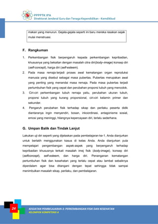 PPPPTK IPA
Direktorat Jenderal Guru dan Tenaga Kependidikan - Kemdikbud
KEGIATAN PEMBELAJARAN 3: PERKEMBANGAN FISIK DAN KESEHATAN
KELOMPOK KOMPETENSI A
24
makan yang menurun. Gejala-gejala seperti ini baru mereka rasakan sejak
mulai menstruasi.
F. Rangkuman
1. Perkembangan fisik berpengaruh kepada perkembangan kepribadian,
khususnya yang bekaitan dengan masalah citra diri(body–image) konsep diri
(self-concept), harga diri (self-esteem).
2. Pada masa remaja terjadi proses awal kematangan organ reproduksi
manusia yang disebut sebagai masa pubertas. Pubertas merupakan awal
yang penting yang menandai masa remaja. Pada masa pubertas terjadi
pertumbuhan fisik yang cepat dan perubahan proporsi tubuh yang mencolok.
3. Ciri-ciri perkembangan tubuh remaja yaitu, perubahan ukuran tubuh,
proporsi tubuh yang kurang proporsional, ciri-ciri kelamin primer dan
sekunder.
4. Pengaruh perubahan fisik terhadap sikap dan perilaku peserta didik
diantaranya ingin menyendiri, bosan, inkoordinasi, antagonisme sosial,
emosi yang meninggi, hilangnya kepercayaan diri, terlalu sederhana.
G. Umpan Balik dan Tindak Lanjut
Lakukan uji diri seperti yang dijelaskan pada pembelajaran ke-1. Anda dianjurkan
untuk berlatih menggunakan kasus di kelas Anda. Anda dianjurkan pula
mempelajari pengembangan aspek-aspek yang berpengaruh terhadap
kepribadian khususnya terkait masalah imej fisik (body-image), konsep diri
(selfconcept), self-esteem, dan harga diri. Penanganan kematangan
pertumbuhan fisik dan kesehatan yang terlalu cepat atau lambat sebaiknya
diperdalam agar bisa ditangani dengan tepat sehingga tidak sampai
menimbulkan masalah sikap, perilaku, dan pembelajaran.
 