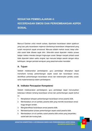 KEGIATAN KOMPETENSI 4: KECERDASAN EMOSI DAN PERKEMBANGAN ASPEK SOSIAL
KELOMPOK KOMPETENSI A
25
Menurut Gardner untuk meraih sukses, diperlukan kecerdasan dalam spektrum
yang luas yaitu kecerdasan majemuk diantaranya kecerdasan intrapersonal yang
sudah menyentuh aspek emosional. Manusia adalah mahluk sosial, tetapi sifat-
sifat sosial tidak dibawa sejak lahir. Sifat-sifat sosial diperoleh melalui proses
belajar melalui interaksi dengan lingkungan sosial. Belajar menjadi pribadi sosial
tidak diperoleh dalam waktu singkat, tapi manusia belajar searah dengan siklus
kehidupan, dengan periode kemajuan yang pesat kemudian mendatar.
A. Tujuan
Setelah melaksanakan pembelajaran, guru pembelajar diharapkan dapat
memahami konsep perkembangan aspek sosial dan kecerdasan emosi;
identifikasi perkembangan kecerdasan emosi dan keterampilan perilaku sosial;
serta implementasinya dalam pembelajaran.
B. Indikator Pencapaian Kompetensi
Setelah melaksanakan pembelajaran, guru pembelajar dapat menunjukkan
beberapa indikator tentang kecerdasan emosi dan perkembangan aspek berikut
ini:
1. Menjelaskan tahapan perkembangan kecerdasan emosi peserta didik.
2. Membedakan ciri-ciri perilaku peserta didik yang memiliki kecerdasan emosi
tinggi dengan rendah.
3. Mengidentifikasi kecerdasan emosi peserta didik.
4. Mendeskripsikan proses perkembangan aspek sosial peserta didik.
5. Membedakan ciri-ciri perilaku sosial peserta didik antara yang berperilaku
sosial baik dan kurang baik.
KEGIATAN PEMBELAJARAN 4:
KECERDASAN EMOSI DAN PERKEMBANGAN ASPEK
SOSIAL
 