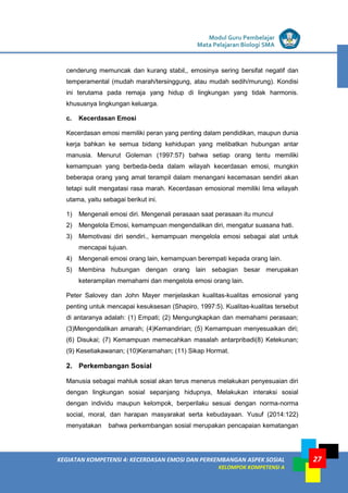 LISTRIK untuk SMP
KEGIATAN KOMPETENSI 4: KECERDASAN EMOSI DAN PERKEMBANGAN ASPEK SOSIAL
KELOMPOK KOMPETENSI A
Modul Guru Pembelajar
Mata Pelajaran Biologi SMA
27
cenderung memuncak dan kurang stabil,, emosinya sering bersifat negatif dan
temperamental (mudah marah/tersinggung, atau mudah sedih/murung). Kondisi
ini terutama pada remaja yang hidup di lingkungan yang tidak harmonis.
khususnya lingkungan keluarga.
c. Kecerdasan Emosi
Kecerdasan emosi memiliki peran yang penting dalam pendidikan, maupun dunia
kerja bahkan ke semua bidang kehidupan yang melibatkan hubungan antar
manusia. Menurut Goleman (1997:57) bahwa setiap orang tentu memiliki
kemampuan yang berbeda-beda dalam wilayah kecerdasan emosi, mungkin
beberapa orang yang amat terampil dalam menangani kecemasan sendiri akan
tetapi sulit mengatasi rasa marah. Kecerdasan emosional memiliki lima wilayah
utama, yaitu sebagai berikut ini.
1) Mengenali emosi diri. Mengenali perasaan saat perasaan itu muncul
2) Mengelola Emosi, kemampuan mengendalikan diri, mengatur suasana hati.
3) Memotivasi diri sendiri., kemampuan mengelola emosi sebagai alat untuk
mencapai tujuan.
4) Mengenali emosi orang lain, kemampuan berempati kepada orang lain.
5) Membina hubungan dengan orang lain sebagian besar merupakan
keterampilan memahami dan mengelola emosi orang lain.
Peter Salovey dan John Mayer menjelaskan kualitas-kualitas emosional yang
penting untuk mencapai kesuksesan (Shapiro, 1997:5). Kualitas-kualitas tersebut
di antaranya adalah: (1) Empati; (2) Mengungkapkan dan memahami perasaan;
(3)Mengendalikan amarah; (4)Kemandirian; (5) Kemampuan menyesuaikan diri;
(6) Disukai; (7) Kemampuan memecahkan masalah antarpribadi(8) Ketekunan;
(9) Kesetiakawanan; (10)Keramahan; (11) Sikap Hormat.
2. Perkembangan Sosial
Manusia sebagai mahluk sosial akan terus menerus melakukan penyesuaian diri
dengan lingkungan sosial sepanjang hidupnya, Melakukan interaksi sosial
dengan individu maupun kelompok, berperilaku sesuai dengan norma-norma
social, moral, dan harapan masyarakat serta kebudayaan. Yusuf (2014:122)
menyatakan bahwa perkembangan sosial merupakan pencapaian kematangan
 