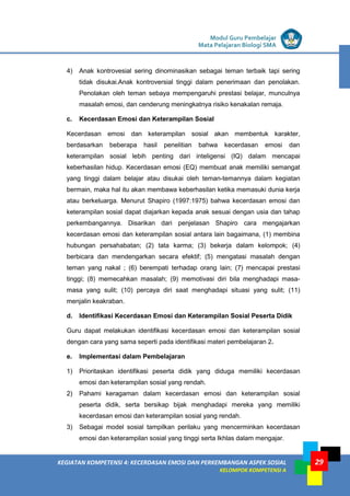 LISTRIK untuk SMP
KEGIATAN KOMPETENSI 4: KECERDASAN EMOSI DAN PERKEMBANGAN ASPEK SOSIAL
KELOMPOK KOMPETENSI A
Modul Guru Pembelajar
Mata Pelajaran Biologi SMA
29
4) Anak kontrovesial sering dinominasikan sebagai teman terbaik tapi sering
tidak disukai.Anak kontroversial tinggi dalam penerimaan dan penolakan.
Penolakan oleh teman sebaya mempengaruhi prestasi belajar, munculnya
masalah emosi, dan cenderung meningkatnya risiko kenakalan remaja.
c. Kecerdasan Emosi dan Keterampilan Sosial
Kecerdasan emosi dan keterampilan sosial akan membentuk karakter,
berdasarkan beberapa hasil penelitian bahwa kecerdasan emosi dan
keterampilan sosial lebih penting dari inteligensi (IQ) dalam mencapai
keberhasilan hidup. Kecerdasan emosi (EQ) membuat anak memiliki semangat
yang tinggi dalam belajar atau disukai oleh teman-temannya dalam kegiatan
bermain, maka hal itu akan membawa keberhasilan ketika memasuki dunia kerja
atau berkeluarga. Menurut Shapiro (1997:1975) bahwa kecerdasan emosi dan
keterampilan sosial dapat diajarkan kepada anak sesuai dengan usia dan tahap
perkembangannya. Disarikan dari penjelasan Shapiro cara mengajarkan
kecerdasan emosi dan keterampilan sosial antara lain bagaimana, (1) membina
hubungan persahabatan; (2) tata karma; (3) bekerja dalam kelompok; (4)
berbicara dan mendengarkan secara efektif; (5) mengatasi masalah dengan
teman yang nakal ; (6) berempati terhadap orang lain; (7) mencapai prestasi
tinggi; (8) memecahkan masalah; (9) memotivasi diri bila menghadapi masa-
masa yang sulit; (10) percaya diri saat menghadapi situasi yang sulit; (11)
menjalin keakraban.
d. Identifikasi Kecerdasan Emosi dan Keterampilan Sosial Peserta Didik
Guru dapat melakukan identifikasi kecerdasan emosi dan keterampilan sosial
dengan cara yang sama seperti pada identifikasi materi pembelajaran 2.
e. Implementasi dalam Pembelajaran
1) Prioritaskan identifikasi peserta didik yang diduga memiliki kecerdasan
emosi dan keterampilan sosial yang rendah.
2) Pahami keragaman dalam kecerdasan emosi dan keterampilan sosial
peserta didik, serta bersikap bijak menghadapi mereka yang memiliki
kecerdasan emosi dan keterampilan sosial yang rendah.
3) Sebagai model sosial tampilkan perilaku yang mencerminkan kecerdasan
emosi dan keterampilan sosial yang tinggi serta Ikhlas dalam mengajar.
 