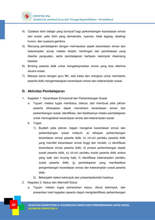 PPPPTK IPA
Direktorat Jenderal Guru dan Tenaga Kependidikan - Kemdikbud
KEGIATAN KOMPETENSI 4: KECERDASAN EMOSI DAN PERKEMBANGAN ASPEK SOSIAL
KELOMPOK KOMPETENSI A
30
4) Ciptakan iklim belajar yang kondusif bagi perkembangan kecerdasan emosi
dan sosial, yaitu iklim yang demokratis, nyaman, tidak tegang, diselingi
humor, dan suasana gembira.
5) Rancang pembelajaran dengan memasukan aspek kecerdasan emosi dan
keterampilan social, melalui disiplin, bimbingan dan pembiasaan yang
disertai penguatan, serta pembelajaran berbasis kelompok disamping
klasikal.
6) Bmbing peserta didik untuk mengekspresikan emosi yang bisa diterima
secara sosial.
7) Bekerja sama dengan guru BK, wali kelas dan orangtua untuk membantu
peserta didik mengembangkan kecerdasan emosi dan keterampilan sosial.
D. Aktivitas Pembelajaran
1. Kegiatan 1. Kecerdasan Emosional dan Perkembangan Sosial
a. Tujuan: melalui tugas membaca, diskusi, dan membuat peta pikiran
peserta diharapkan dapat memahami kecerdasan emosi dan
perkembangan sosial, identifikasi, dan fasilitasinya melalui pembelajaran
untuk meningkatkan kecerdasan emosi dan keterampilan sosial.
b. Tugas:
1) Buatlah peta pikiran, bagan mengenai kecerdasan emosi dan
perkembangan sosial meliputi: a) tahapan perkembangan
kecerdasan emosi peserta didik; b) ciri-ciri perilaku peserta didik
yang memiliki kecerdasan emosi tinggi dan rendah; c) identifikasi
kecerdasan emosi peserta didik; d) proses perkembangan aspek
sosial peserta didik, e) ciri-ciri perilaku sosial peserta didik antara
yang baik dan kurang baik; f) identifikasi keterampilan perilaku
sosial peserta didik; g) pembelajaran yang memfasilitasi
pengembangan kecerdasan emosi dan keterampilan sosial peserta
didik.
2) Bekerjalah dalam kelompok dan presentasikanlah hasilnya.
2. Kegiatan 2. Kasus dan Alternatif Solusi
a. Tujuan: melalui tugas pemecahan kasus, dikusi kelompok, dan
presentasi hasil kegiatan peserta dapat mengidentifikasi perkembangan
 