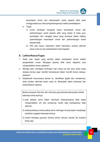 LISTRIK untuk SMP
KEGIATAN KOMPETENSI 4: KECERDASAN EMOSI DAN PERKEMBANGAN ASPEK SOSIAL
KELOMPOK KOMPETENSI A
Modul Guru Pembelajar
Mata Pelajaran Biologi SMA
31
kecerdasan emosi dan keterampilan sosial peserta didik serta
menggunakannya untuk pengembangannya melalui pembelajaran.
b. Tugas
1) Curah pendapat mengenai kasus kecerdasan emosi dan
perkembangan sosial peserta didik yang terjadi di kelas guru
pembelajar dan mengkaji kasus yang termasuk dalam lingkup
perkembangan kecerdasan emosi dan perkembangan sosial
peserta didik.
2) Pilih satu kasus, diskusikan dalam kelompok, usulkan alternaif
solusi untuk itu dan presentasikan hasil kegiatan.
E. Latihan/Kasus/Tugas
1. Salah satu aspek yang penting dalam kecerdasan emosi adalah
pengendalian emosi. Mengapa peserta didik harus diajarkan cara
mengendalikan emosi, jelaskan?
2. Remaja perlu mendapat bimbingan dari orang tua dan guru serta orang
dewasa lainnya agar memiliki kemampuan dalam memilih teman sebaya,
jelaskan?
3. Kerjakanlah kasus-kasus berikut ini, identifikasi gejala dan masalahnya,
serta usulkan alternatif solusi untuk itu. Bekerjalah dalam kelompok dan
presentasikan hasilnya.
Berikut simpulan Pak Amir dari informasi yang berhasil dikumpulkan terkait
beberapa anak asuhnya.
1) saat bekerja sama dalam kelompok kadang-kadang tidak dapat
mengendalikan diri dan cenderung marah saat pendapatnya tidak
diterima.
2) kadang-kadang merasa paling benar sehingga kurang dapat menghargai
pemikiran anggota kelompok lainnya.
3) marah terhadap guyonan dimana teman lainnya merasa hal tersebut
biasa saja
 