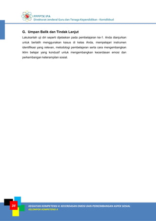 PPPPTK IPA
Direktorat Jenderal Guru dan Tenaga Kependidikan - Kemdikbud
KEGIATAN KOMPETENSI 4: KECERDASAN EMOSI DAN PERKEMBANGAN ASPEK SOSIAL
KELOMPOK KOMPETENSI A
34
G. Umpan Balik dan Tindak Lanjut
Lakukanlah uji diri seperti dijelaskan pada pembelajaran ke-1. Anda dianjurkan
untuk berlatih menggunakan kasus di kelas Anda, mempelajari instrumen
identifikasi yang relevan, metodologi pembelajaran serta cara mengembangkan
iklim belajar yang kondusif untuk mengembangkan kecerdasan emosi dan
perkembangan keterampilan sosial.
 