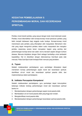 34 KEGIATAN PEMBELAJARAN 5: PERKEMBANGAN MORAL DAN KECERDASAN SPIRITUAL
KELOMPOK KOMPETENSI A
Perilaku moral berarti perilaku yang sesuai dengan kode moral kelompok sosial.
Perilaku moral dikendalikan oleh konsep-konsep moral–peraturan perilaku yang
telah menjadi kebiasaan bagi anggota suatu budaya. Konsep-konsep moral
menentukan pola perilaku yang diharapkan oleh masyarakat. Memahami nilai-
nilai yang dapat mengontrol perilaku dalam suatu masyarakat dan mengatur
perilaku seseorang secara benar merupakan bagian yang penting dari
perkembangan konsep benar dan salah, hal itu berubah sejalan dengan tumbuh
dewasa. Manusia diciptakan dengan fitrah sebagai hambaNya untuk beribadah
kepadaNya. Hal ini dibuktikan dengan ditemukannya God-Spot pada otak
manusia. Pada God-Spot itulah terdapat fitrah manusia yang terdalam.
A. Tujuan
Setelah melaksanakan pembelajaran, guru pembelajar diharapkan dapat
memahami konsep perkembangan aspek moral dan kecerdasan spiritual;
identifikasi ciri-ciri moral dan kecerdasan spiritual peserta didik; dan
implementasinya dalam pembelajaran.
B. Indikator Pencapaian Kompetensi
Setelah melaksanakan pembelajaran, guru pembelajar dapat menunjukkan
beberapa indikator tentang perkembangan moral dan kecerdasan spiritual
berikut ini:
1. Mendeskripsikan tahapan perkembangan aspek moral peserta didik.
2. Membedakan ciri-ciri moral peserta didik yang tinggi dan rendah.
3. Mengidentifikasi moral peserta didik.
4. Mendeskripsikan tahapan perkembangan kecerdasan spiritual peserta didik.
KEGIATAN PEMBELAJARAN 5:
PERKEMBANGAN MORAL DAN KECERDASAN
SPIRITUAL
 