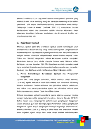LISTRIK untuk SMP
KEGIATAN PEMBELAJARAN 5: PERKEMBANGAN MORAL DAN KECERDASAN SPIRITUAL
KELOMPOK KOMPETENSI A
Modul Guru Pembelajar
Mata Pelajaran Biologi SMA
37
Menurut Santrock (2007:315) perilaku moral adalah perilaku prososial, yang
melibatkan sifat untuk menolong orang lain dan tidak mementingkan diri sendiri
(altruisme). Sifat empati berkontribusi terhadap perkembangan moral remaja.
Selanjutnya Lawrence Walker (Santrock, 2007::319) menyatakan diantara
kebijaksanaan moral yang diutamakan adalah kejujuran, kebenaran, dapat
dipercaya, kepedulian, keharuan, keprihatinan, dan konsiderasi, loyalitas dan
mendengarkan kata hati.
2. Kecerdasan Spiritual
Menurut Agustian (2001:57) kecerdasan spiritual adalah kemampuan untuk
memberi makna ibadah terhadap setiap perilaku dan kegiatan. Dengan demikian
ia akan mengawali segala sesuatunya dengan nama Tuhan, menjalaninya sesuai
dengan perintah Tuhan dan mengembalikan apapun hasilnya kepada Tuhan.
Zohar dan Marshal menyatakan bahwa kecerdasan spiritual merupakan
kecerdasan tertinggi yang dimiliki manusia, karena paling berperan dalam
kehidupan manusia (Agustian, 2001:57). Kecerdasan spiritual merupakan aspek
yang sangat penting dalam pembentukan kepribadian manusia., dan merupakan
landasan yang diperlukan untuk memfungsikan IQ dan EQ secara efektif.
a. Proses Perkembangan Kecerdasan Spiritual dan Penghayatan
Keagamaan
Agama tidak sama dengan spiritualitas, namun menurut Mikley (Desmita,
2014:208) agama merupakan salah satu dimensi dari spiritualitas disamping
dimensi eksistensial. Dimensi eksistesial dari spiritualitas berfokus pada tujuan
dan makna hidup, sedangkan dimensi agama dari spiritualitas berfokus pada
hubungan seseorang dengan Tuhan Yang Maha Kuasa
Potensi kecerdasan spiritual berkembang karena adanya pengaruh interaksi
dengan lingkungan sekitar sampai akhir hayatnya.. Menurut Daradjat (2010:75)
bahwa faktor yang mempengaruhi perkembangan penghayatan keagamaan
adalah orangtua, guru dan dan lingkungan..Pemahaman tentang penghayatan
keagamaan sejalan dengan dengan perkembangan kognitifnya. Oleh karena itu
menurut Desmita (2014:282) meskipun pada masa awal anak-anak, mereka
telah diajarkan agama tetapi pada masa remaja mereka mempertanyakan
 