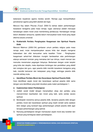 PPPPTK IPA
Direktorat Jenderal Guru dan Tenaga Kependidikan - Kemdikbud
KEGIATAN PEMBELAJARAN 5: PERKEMBANGAN MORAL DAN KECERDASAN SPIRITUAL
KELOMPOK KOMPETENSI A
38
kebenaran keyakinan agama mereka sendiri. Remaja juga memperlihatkan
pemahaman agama yang lebih abstrak dan logis.
Menurut Kay dalam Pikunas (Yusuf, 2006:13) bahwa dalam perkembangan
kesadaran beragama pada masa remaja, tugas utamanya adalah mencapai
kematangan sistem moral untuk membimbing perilakunya. Kematangan remaja
belum dikatakan sempurna, apabila belum menunjukkan kode moral yang dapat
diterima secara universal.
b. Krakteristik Perilaku Penghayatan Keagamaan dan Spiritual Peserta
Didik
Menurut Makmun (2009;134) gambaran umum perilaku religius pada masa
remaja awal, mulai mempertanyakan secara kritis dan skeptis mengenai
keberadaan dan sifat kemurahan serta keadilan Tuhan . Penghayatan
keagamaan sehari-hari dilakukan mungkin berdasarkan atas pertimbangan
adanya semacam tuntutan yang memaksa dari luar dirinya, masih mencari dan
mencoba menemukan pegangan hidupnya. Berkenaan dengan corak berpikir
yang kritis dan skeptis, maka diperlukan bimbingan dan pendidikan yang efektif
dari orangtua dan guru. agar peserta didik memiliki kesadaran beragama yang
baik, memiliki keimanan dan ketaqwaan yang tinggi, sehingga peserta didik
memiliki akhlaq mulia.
c. Identifikasi Perilaku Moral dan Kecerdasan Spiritual Peserta Didik
Cara identifikasi aspek moral dan kecerdasan spiritual peserta didik sama
dengan cara identifikasi yang telah diuraikan pada materi pembelajaran 1.
d. Implementasi dalam Pembelajaran
1) Jadilah social model dengan menampilkan sikap dan perilaku yang
mencerminkan kepribadian dan moral yang baik, serta cerdas secara
spiritual,
2) Bersikaplah menerima semua peserta didik, terutama peserta didik dengan
perilaku moral dan kecerdasan spiritual yang masih rendah serta ciptakan
iklim belajar yang kondusif bagi perkembangan pribadi peserta didik agar
tercapai perkembangan yang optimal.
3) Rancang pembelajaran dengan memasukan aspek moral atau karakter dan
spiritual yang terintegrasi dalam pembelajaran.
 